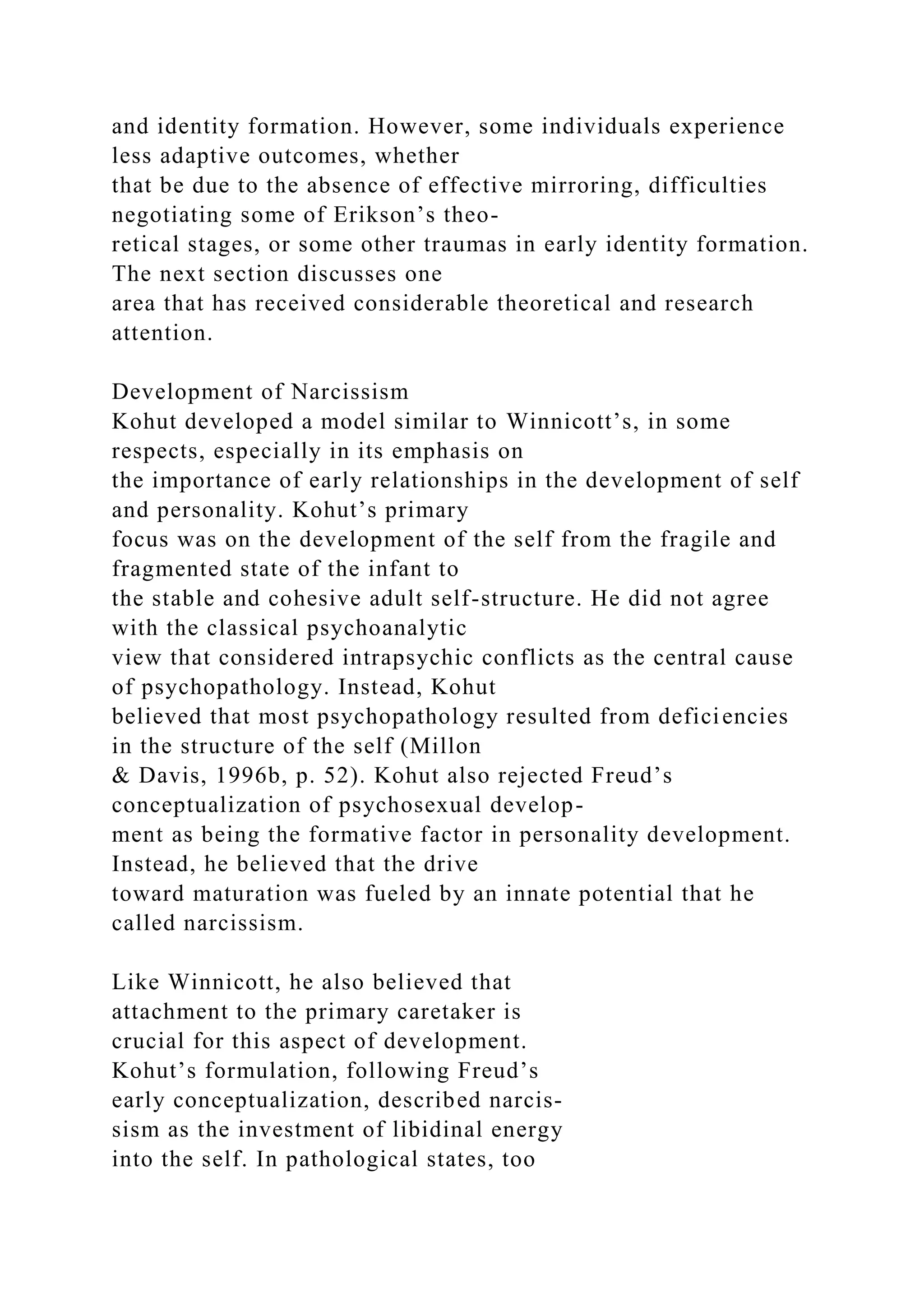 and identity formation. However, some individuals experience
less adaptive outcomes, whether
that be due to the absence of effective mirroring, difficulties
negotiating some of Erikson’s theo-
retical stages, or some other traumas in early identity formation.
The next section discusses one
area that has received considerable theoretical and research
attention.
Development of Narcissism
Kohut developed a model similar to Winnicott’s, in some
respects, especially in its emphasis on
the importance of early relationships in the development of self
and personality. Kohut’s primary
focus was on the development of the self from the fragile and
fragmented state of the infant to
the stable and cohesive adult self-structure. He did not agree
with the classical psychoanalytic
view that considered intrapsychic conflicts as the central cause
of psychopathology. Instead, Kohut
believed that most psychopathology resulted from deficiencies
in the structure of the self (Millon
& Davis, 1996b, p. 52). Kohut also rejected Freud’s
conceptualization of psychosexual develop-
ment as being the formative factor in personality development.
Instead, he believed that the drive
toward maturation was fueled by an innate potential that he
called narcissism.
Like Winnicott, he also believed that
attachment to the primary caretaker is
crucial for this aspect of development.
Kohut’s formulation, following Freud’s
early conceptualization, described narcis-
sism as the investment of libidinal energy
into the self. In pathological states, too
 