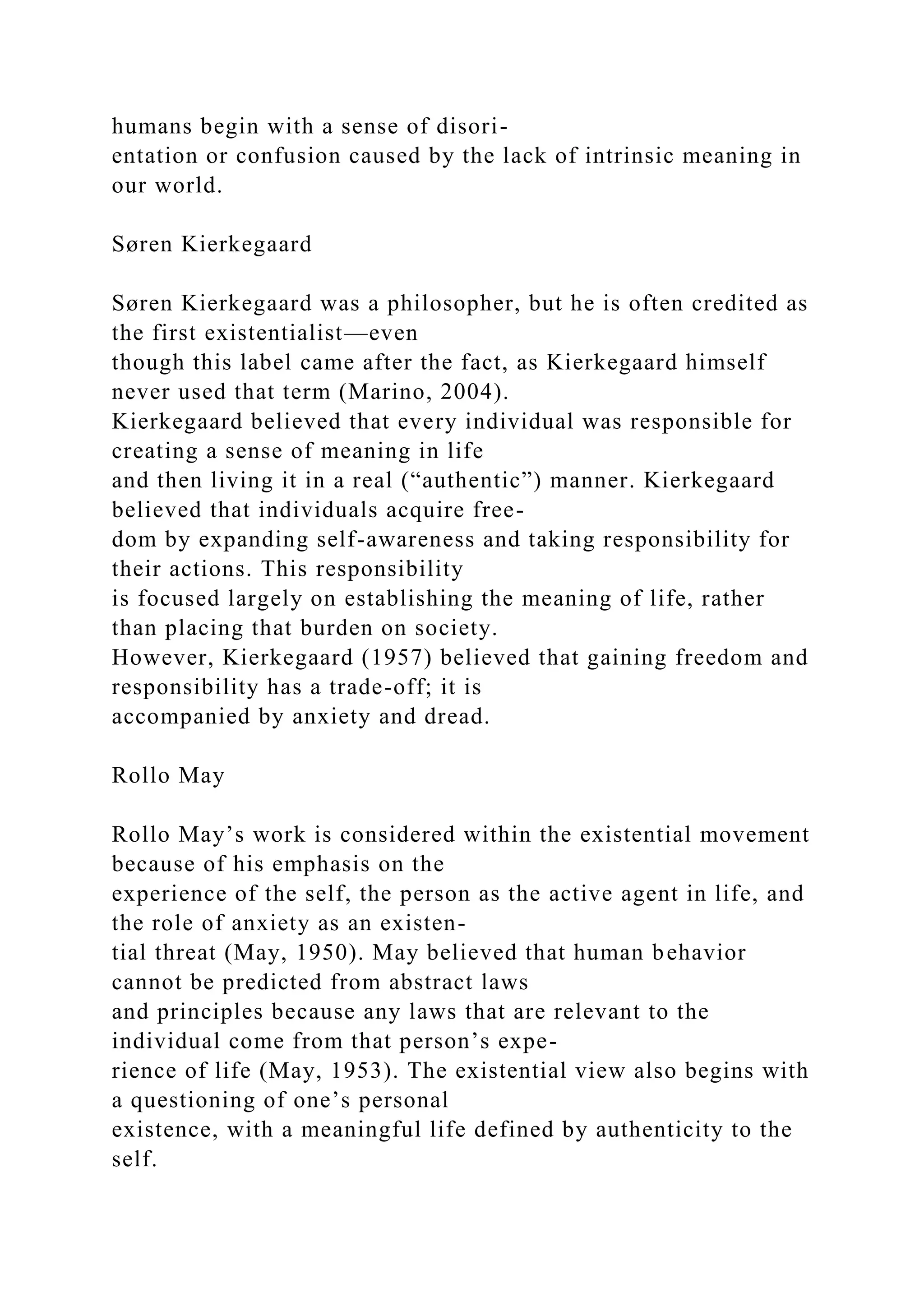 humans begin with a sense of disori-
entation or confusion caused by the lack of intrinsic meaning in
our world.
Søren Kierkegaard
Søren Kierkegaard was a philosopher, but he is often credited as
the first existentialist—even
though this label came after the fact, as Kierkegaard himself
never used that term (Marino, 2004).
Kierkegaard believed that every individual was responsible for
creating a sense of meaning in life
and then living it in a real (“authentic”) manner. Kierkegaard
believed that individuals acquire free-
dom by expanding self-awareness and taking responsibility for
their actions. This responsibility
is focused largely on establishing the meaning of life, rather
than placing that burden on society.
However, Kierkegaard (1957) believed that gaining freedom and
responsibility has a trade-off; it is
accompanied by anxiety and dread.
Rollo May
Rollo May’s work is considered within the existential movement
because of his emphasis on the
experience of the self, the person as the active agent in life, and
the role of anxiety as an existen-
tial threat (May, 1950). May believed that human behavior
cannot be predicted from abstract laws
and principles because any laws that are relevant to the
individual come from that person’s expe-
rience of life (May, 1953). The existential view also begins with
a questioning of one’s personal
existence, with a meaningful life defined by authenticity to the
self.
 