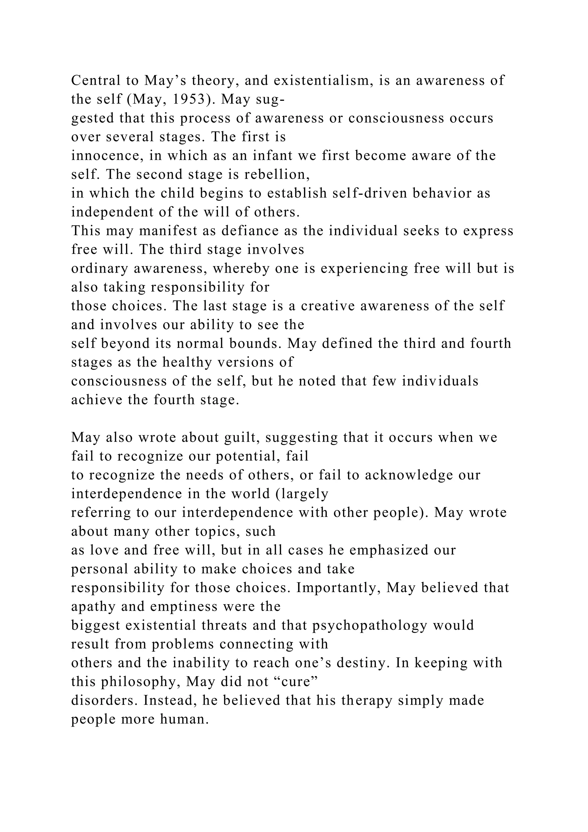 Central to May’s theory, and existentialism, is an awareness of
the self (May, 1953). May sug-
gested that this process of awareness or consciousness occurs
over several stages. The first is
innocence, in which as an infant we first become aware of the
self. The second stage is rebellion,
in which the child begins to establish self-driven behavior as
independent of the will of others.
This may manifest as defiance as the individual seeks to express
free will. The third stage involves
ordinary awareness, whereby one is experiencing free will but is
also taking responsibility for
those choices. The last stage is a creative awareness of the self
and involves our ability to see the
self beyond its normal bounds. May defined the third and fourth
stages as the healthy versions of
consciousness of the self, but he noted that few individuals
achieve the fourth stage.
May also wrote about guilt, suggesting that it occurs when we
fail to recognize our potential, fail
to recognize the needs of others, or fail to acknowledge our
interdependence in the world (largely
referring to our interdependence with other people). May wrote
about many other topics, such
as love and free will, but in all cases he emphasized our
personal ability to make choices and take
responsibility for those choices. Importantly, May believed that
apathy and emptiness were the
biggest existential threats and that psychopathology would
result from problems connecting with
others and the inability to reach one’s destiny. In keeping with
this philosophy, May did not “cure”
disorders. Instead, he believed that his therapy simply made
people more human.
 
