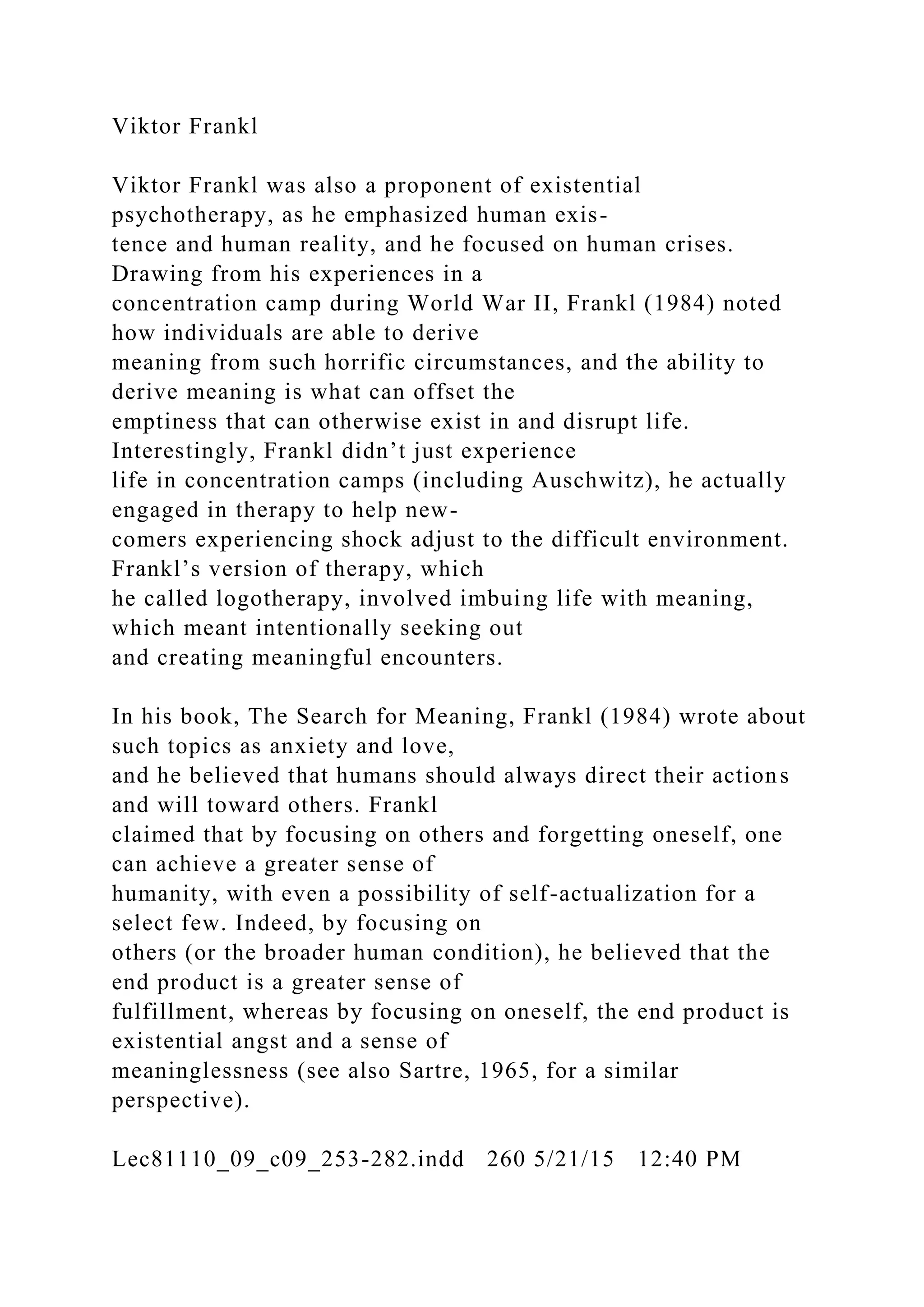 Viktor Frankl
Viktor Frankl was also a proponent of existential
psychotherapy, as he emphasized human exis-
tence and human reality, and he focused on human crises.
Drawing from his experiences in a
concentration camp during World War II, Frankl (1984) noted
how individuals are able to derive
meaning from such horrific circumstances, and the ability to
derive meaning is what can offset the
emptiness that can otherwise exist in and disrupt life.
Interestingly, Frankl didn’t just experience
life in concentration camps (including Auschwitz), he actually
engaged in therapy to help new-
comers experiencing shock adjust to the difficult environment.
Frankl’s version of therapy, which
he called logotherapy, involved imbuing life with meaning,
which meant intentionally seeking out
and creating meaningful encounters.
In his book, The Search for Meaning, Frankl (1984) wrote about
such topics as anxiety and love,
and he believed that humans should always direct their actions
and will toward others. Frankl
claimed that by focusing on others and forgetting oneself, one
can achieve a greater sense of
humanity, with even a possibility of self-actualization for a
select few. Indeed, by focusing on
others (or the broader human condition), he believed that the
end product is a greater sense of
fulfillment, whereas by focusing on oneself, the end product is
existential angst and a sense of
meaninglessness (see also Sartre, 1965, for a similar
perspective).
Lec81110_09_c09_253-282.indd 260 5/21/15 12:40 PM
 