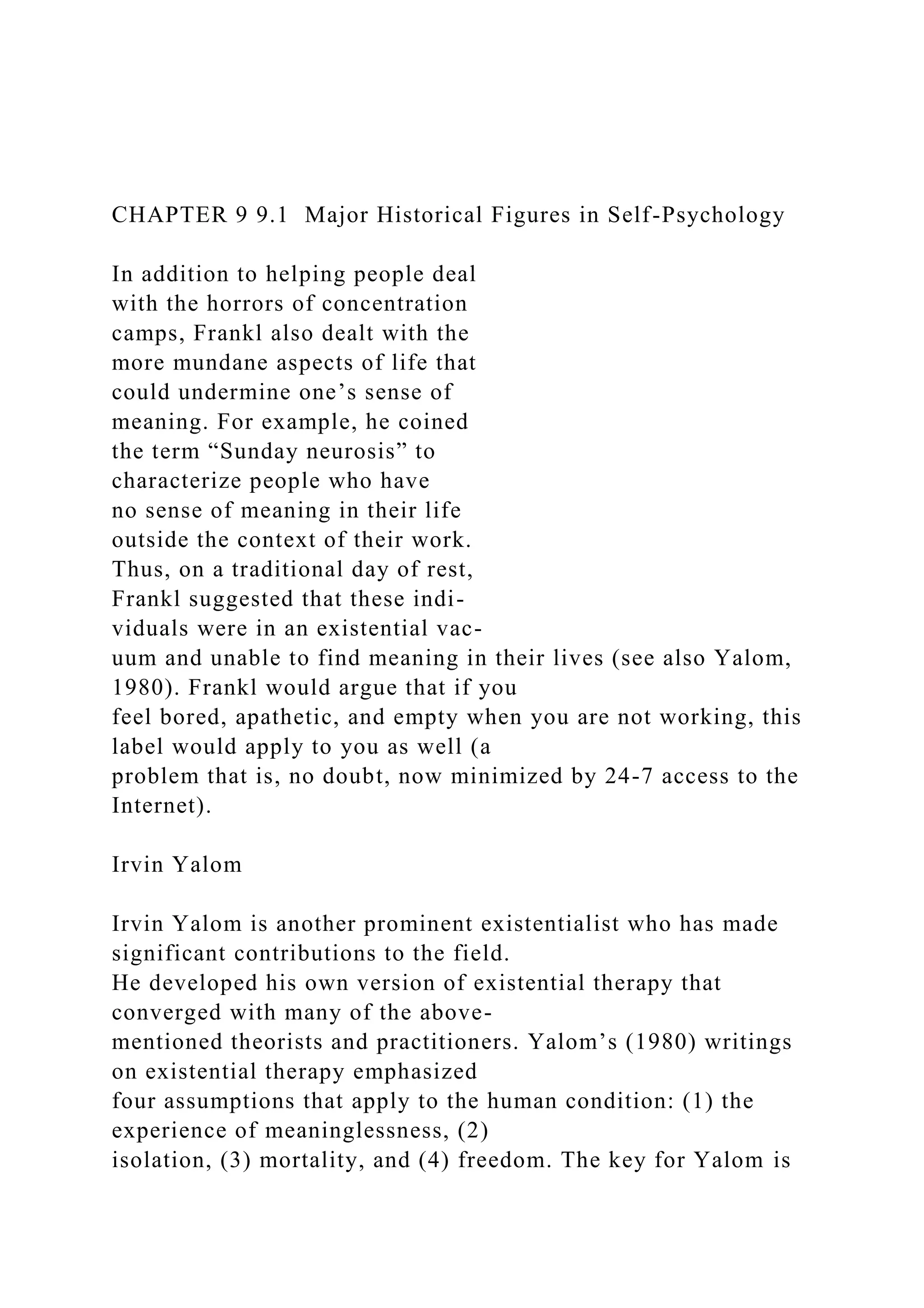 CHAPTER 9 9.1 Major Historical Figures in Self-Psychology
In addition to helping people deal
with the horrors of concentration
camps, Frankl also dealt with the
more mundane aspects of life that
could undermine one’s sense of
meaning. For example, he coined
the term “Sunday neurosis” to
characterize people who have
no sense of meaning in their life
outside the context of their work.
Thus, on a traditional day of rest,
Frankl suggested that these indi-
viduals were in an existential vac-
uum and unable to find meaning in their lives (see also Yalom,
1980). Frankl would argue that if you
feel bored, apathetic, and empty when you are not working, this
label would apply to you as well (a
problem that is, no doubt, now minimized by 24-7 access to the
Internet).
Irvin Yalom
Irvin Yalom is another prominent existentialist who has made
significant contributions to the field.
He developed his own version of existential therapy that
converged with many of the above-
mentioned theorists and practitioners. Yalom’s (1980) writings
on existential therapy emphasized
four assumptions that apply to the human condition: (1) the
experience of meaninglessness, (2)
isolation, (3) mortality, and (4) freedom. The key for Yalom is
 