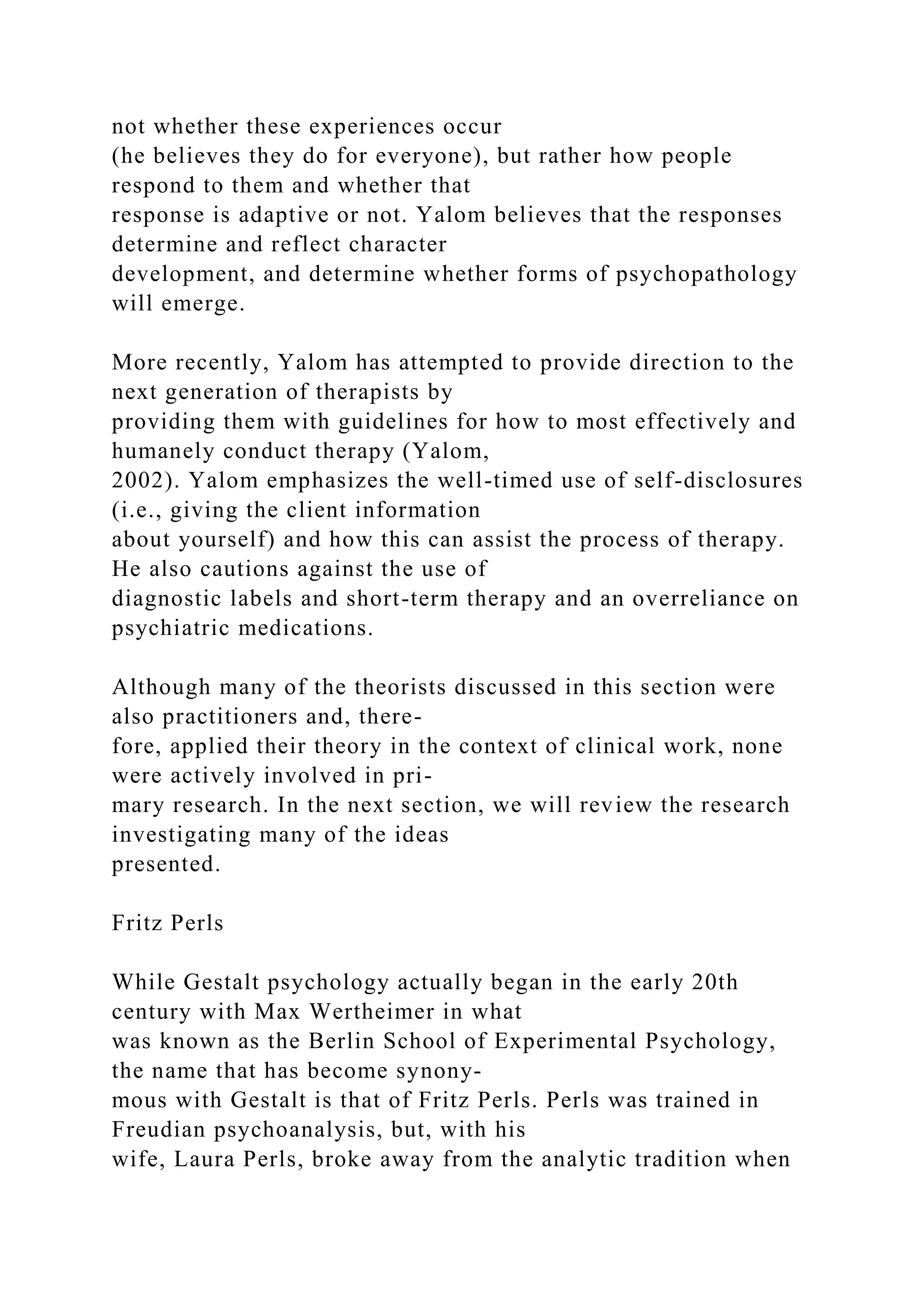 not whether these experiences occur
(he believes they do for everyone), but rather how people
respond to them and whether that
response is adaptive or not. Yalom believes that the responses
determine and reflect character
development, and determine whether forms of psychopathology
will emerge.
More recently, Yalom has attempted to provide direction to the
next generation of therapists by
providing them with guidelines for how to most effectively and
humanely conduct therapy (Yalom,
2002). Yalom emphasizes the well-timed use of self-disclosures
(i.e., giving the client information
about yourself) and how this can assist the process of therapy.
He also cautions against the use of
diagnostic labels and short-term therapy and an overreliance on
psychiatric medications.
Although many of the theorists discussed in this section were
also practitioners and, there-
fore, applied their theory in the context of clinical work, none
were actively involved in pri-
mary research. In the next section, we will review the research
investigating many of the ideas
presented.
Fritz Perls
While Gestalt psychology actually began in the early 20th
century with Max Wertheimer in what
was known as the Berlin School of Experimental Psychology,
the name that has become synony-
mous with Gestalt is that of Fritz Perls. Perls was trained in
Freudian psychoanalysis, but, with his
wife, Laura Perls, broke away from the analytic tradition when
 