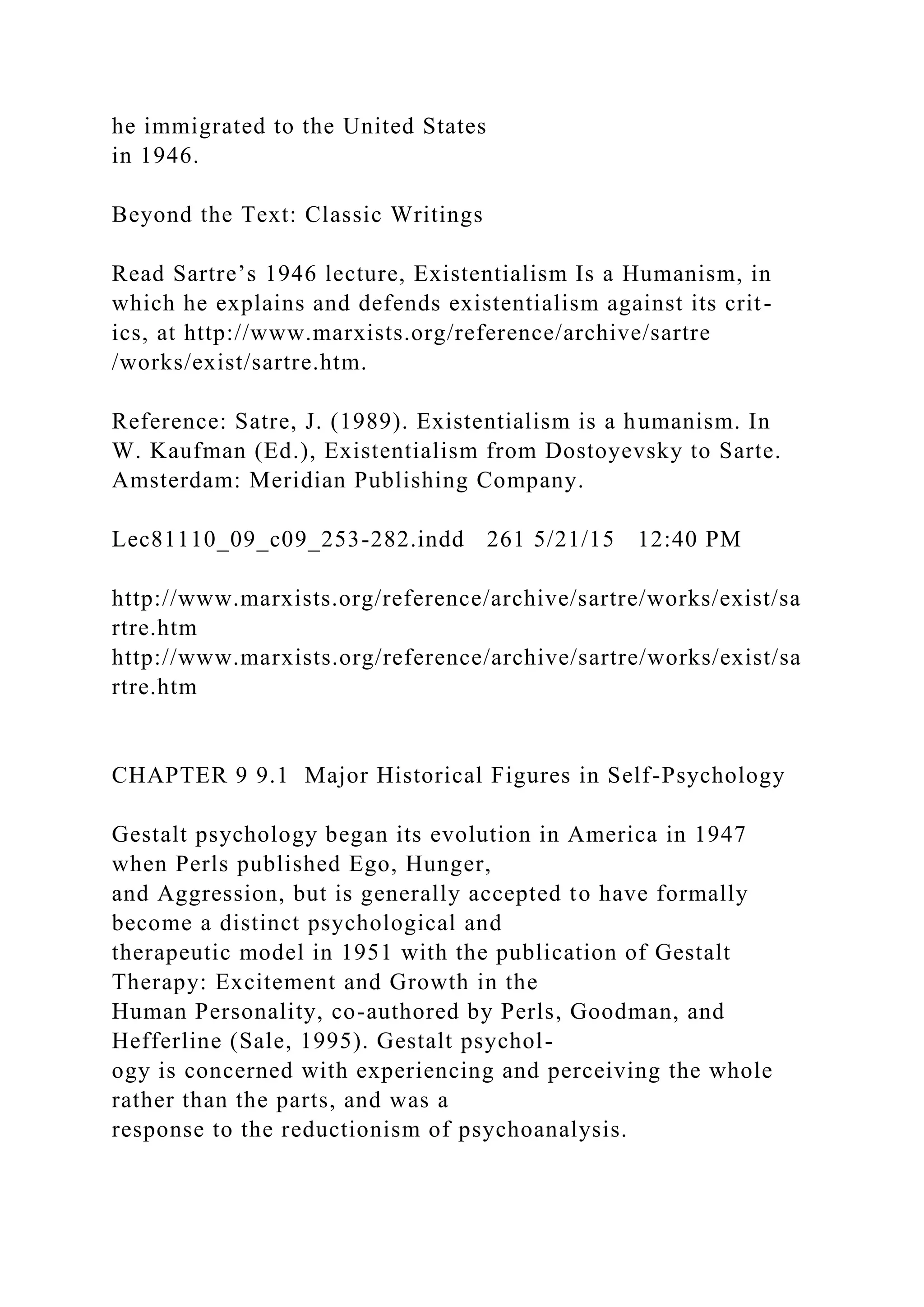 he immigrated to the United States
in 1946.
Beyond the Text: Classic Writings
Read Sartre’s 1946 lecture, Existentialism Is a Humanism, in
which he explains and defends existentialism against its crit-
ics, at http://www.marxists.org/reference/archive/sartre
/works/exist/sartre.htm.
Reference: Satre, J. (1989). Existentialism is a humanism. In
W. Kaufman (Ed.), Existentialism from Dostoyevsky to Sarte.
Amsterdam: Meridian Publishing Company.
Lec81110_09_c09_253-282.indd 261 5/21/15 12:40 PM
http://www.marxists.org/reference/archive/sartre/works/exist/sa
rtre.htm
http://www.marxists.org/reference/archive/sartre/works/exist/sa
rtre.htm
CHAPTER 9 9.1 Major Historical Figures in Self-Psychology
Gestalt psychology began its evolution in America in 1947
when Perls published Ego, Hunger,
and Aggression, but is generally accepted to have formally
become a distinct psychological and
therapeutic model in 1951 with the publication of Gestalt
Therapy: Excitement and Growth in the
Human Personality, co-authored by Perls, Goodman, and
Hefferline (Sale, 1995). Gestalt psychol-
ogy is concerned with experiencing and perceiving the whole
rather than the parts, and was a
response to the reductionism of psychoanalysis.
 