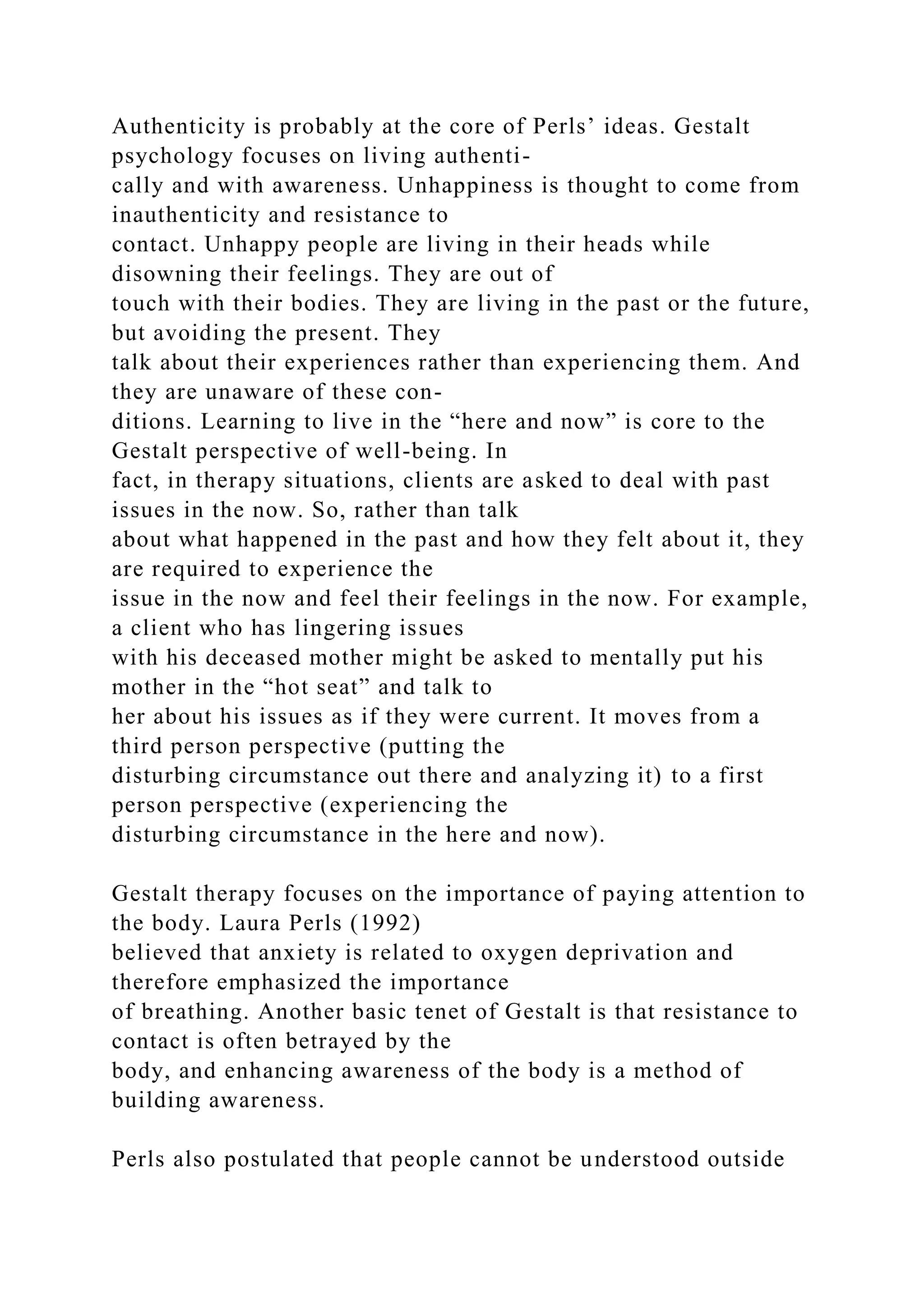 Authenticity is probably at the core of Perls’ ideas. Gestalt
psychology focuses on living authenti-
cally and with awareness. Unhappiness is thought to come from
inauthenticity and resistance to
contact. Unhappy people are living in their heads while
disowning their feelings. They are out of
touch with their bodies. They are living in the past or the future,
but avoiding the present. They
talk about their experiences rather than experiencing them. And
they are unaware of these con-
ditions. Learning to live in the “here and now” is core to the
Gestalt perspective of well-being. In
fact, in therapy situations, clients are asked to deal with past
issues in the now. So, rather than talk
about what happened in the past and how they felt about it, they
are required to experience the
issue in the now and feel their feelings in the now. For example,
a client who has lingering issues
with his deceased mother might be asked to mentally put his
mother in the “hot seat” and talk to
her about his issues as if they were current. It moves from a
third person perspective (putting the
disturbing circumstance out there and analyzing it) to a first
person perspective (experiencing the
disturbing circumstance in the here and now).
Gestalt therapy focuses on the importance of paying attention to
the body. Laura Perls (1992)
believed that anxiety is related to oxygen deprivation and
therefore emphasized the importance
of breathing. Another basic tenet of Gestalt is that resistance to
contact is often betrayed by the
body, and enhancing awareness of the body is a method of
building awareness.
Perls also postulated that people cannot be understood outside
 