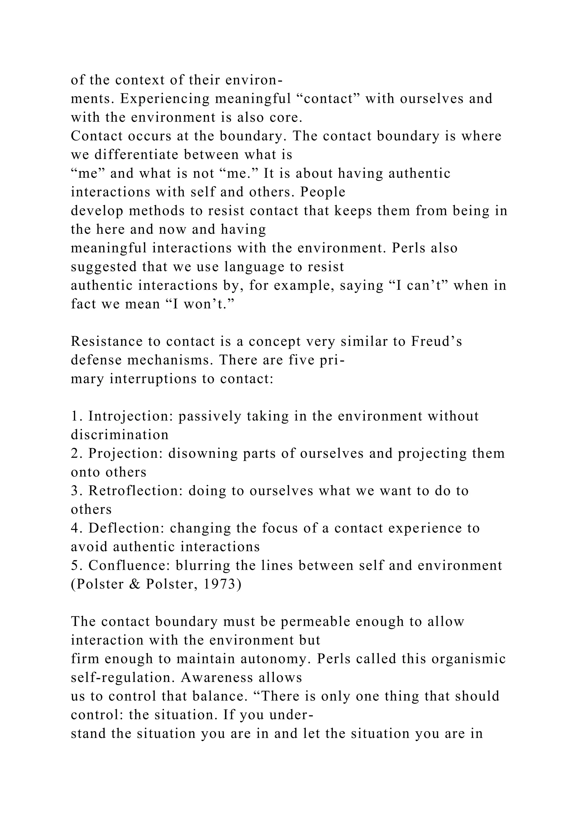 of the context of their environ-
ments. Experiencing meaningful “contact” with ourselves and
with the environment is also core.
Contact occurs at the boundary. The contact boundary is where
we differentiate between what is
“me” and what is not “me.” It is about having authentic
interactions with self and others. People
develop methods to resist contact that keeps them from being in
the here and now and having
meaningful interactions with the environment. Perls also
suggested that we use language to resist
authentic interactions by, for example, saying “I can’t” when in
fact we mean “I won’t.”
Resistance to contact is a concept very similar to Freud’s
defense mechanisms. There are five pri-
mary interruptions to contact:
1. Introjection: passively taking in the environment without
discrimination
2. Projection: disowning parts of ourselves and projecting them
onto others
3. Retroflection: doing to ourselves what we want to do to
others
4. Deflection: changing the focus of a contact experience to
avoid authentic interactions
5. Confluence: blurring the lines between self and environment
(Polster & Polster, 1973)
The contact boundary must be permeable enough to allow
interaction with the environment but
firm enough to maintain autonomy. Perls called this organismic
self-regulation. Awareness allows
us to control that balance. “There is only one thing that should
control: the situation. If you under-
stand the situation you are in and let the situation you are in
 