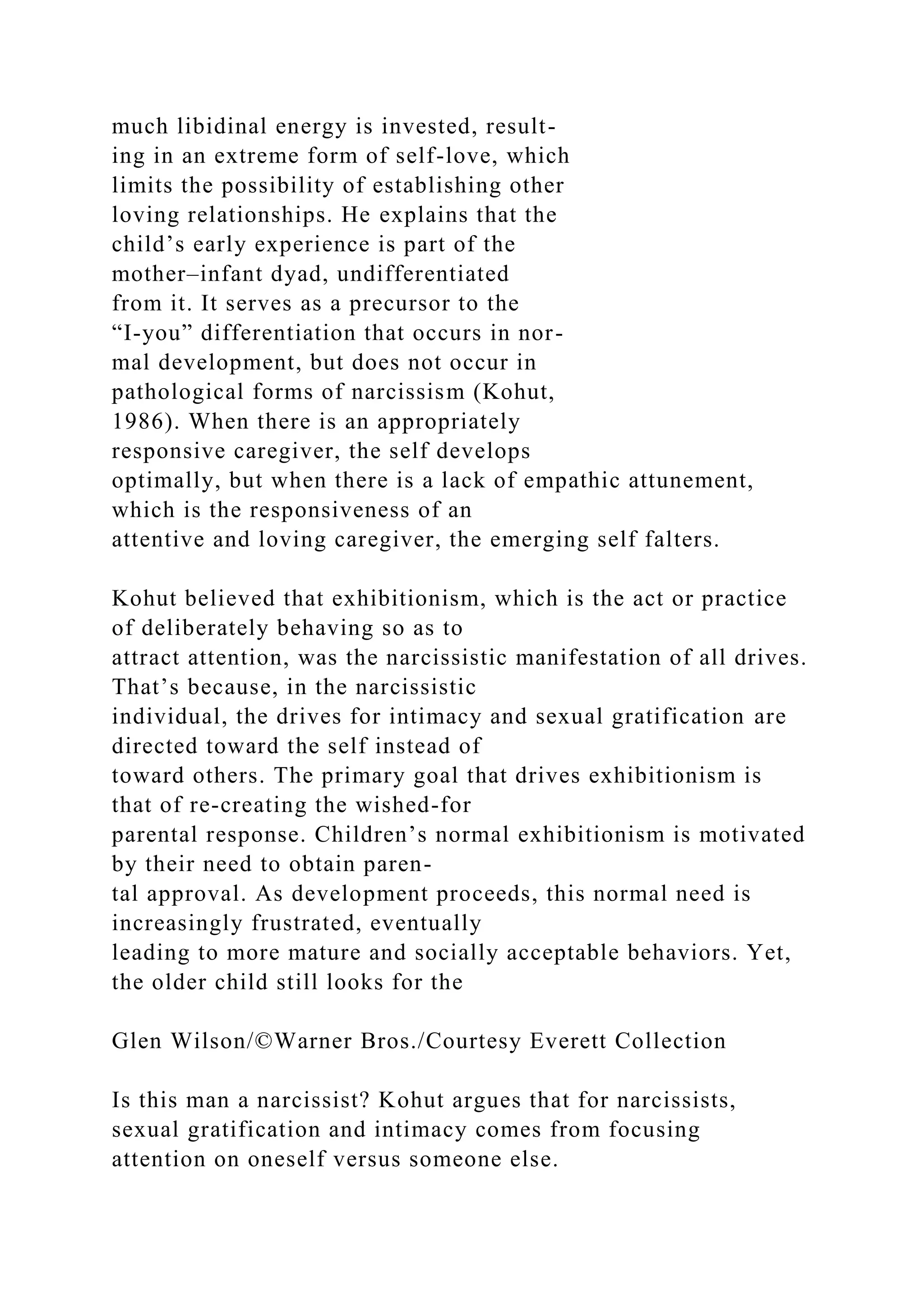 much libidinal energy is invested, result-
ing in an extreme form of self-love, which
limits the possibility of establishing other
loving relationships. He explains that the
child’s early experience is part of the
mother–infant dyad, undifferentiated
from it. It serves as a precursor to the
“I-you” differentiation that occurs in nor-
mal development, but does not occur in
pathological forms of narcissism (Kohut,
1986). When there is an appropriately
responsive caregiver, the self develops
optimally, but when there is a lack of empathic attunement,
which is the responsiveness of an
attentive and loving caregiver, the emerging self falters.
Kohut believed that exhibitionism, which is the act or practice
of deliberately behaving so as to
attract attention, was the narcissistic manifestation of all drives.
That’s because, in the narcissistic
individual, the drives for intimacy and sexual gratification are
directed toward the self instead of
toward others. The primary goal that drives exhibitionism is
that of re-creating the wished-for
parental response. Children’s normal exhibitionism is motivated
by their need to obtain paren-
tal approval. As development proceeds, this normal need is
increasingly frustrated, eventually
leading to more mature and socially acceptable behaviors. Yet,
the older child still looks for the
Glen Wilson/©Warner Bros./Courtesy Everett Collection
Is this man a narcissist? Kohut argues that for narcissists,
sexual gratification and intimacy comes from focusing
attention on oneself versus someone else.
 