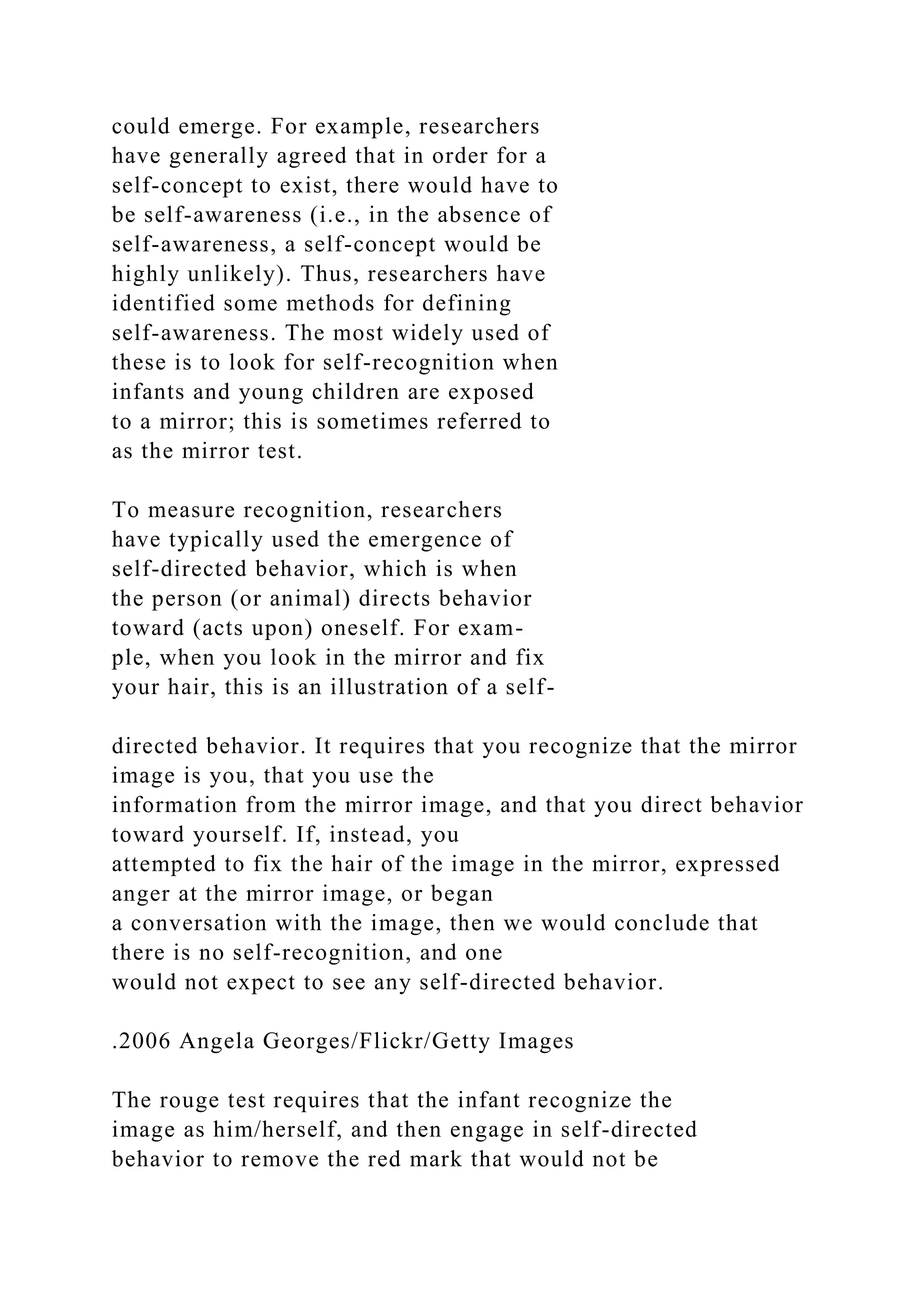 could emerge. For example, researchers
have generally agreed that in order for a
self-concept to exist, there would have to
be self-awareness (i.e., in the absence of
self-awareness, a self-concept would be
highly unlikely). Thus, researchers have
identified some methods for defining
self-awareness. The most widely used of
these is to look for self-recognition when
infants and young children are exposed
to a mirror; this is sometimes referred to
as the mirror test.
To measure recognition, researchers
have typically used the emergence of
self-directed behavior, which is when
the person (or animal) directs behavior
toward (acts upon) oneself. For exam-
ple, when you look in the mirror and fix
your hair, this is an illustration of a self-
directed behavior. It requires that you recognize that the mirror
image is you, that you use the
information from the mirror image, and that you direct behavior
toward yourself. If, instead, you
attempted to fix the hair of the image in the mirror, expressed
anger at the mirror image, or began
a conversation with the image, then we would conclude that
there is no self-recognition, and one
would not expect to see any self-directed behavior.
.2006 Angela Georges/Flickr/Getty Images
The rouge test requires that the infant recognize the
image as him/herself, and then engage in self-directed
behavior to remove the red mark that would not be
 