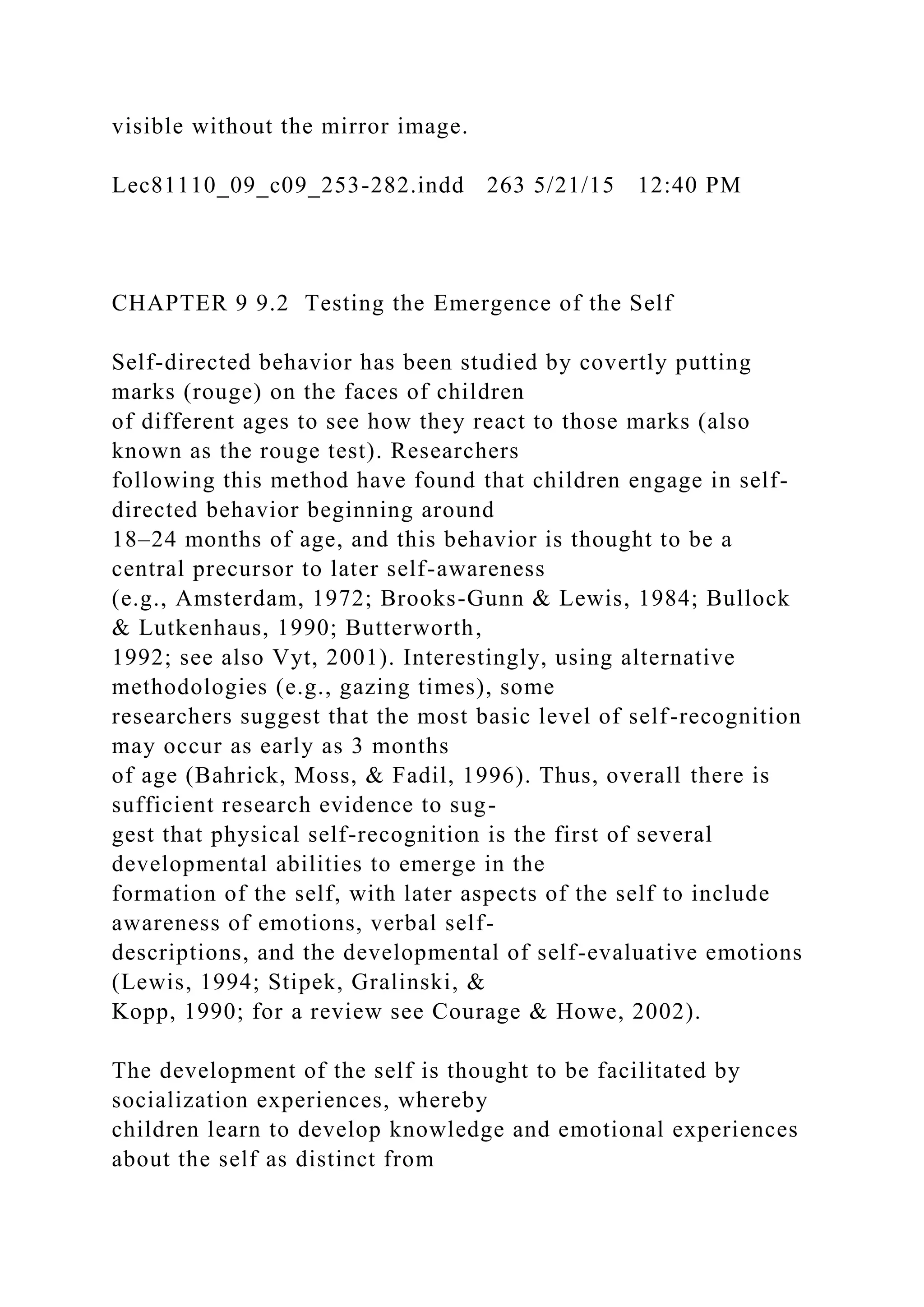 visible without the mirror image.
Lec81110_09_c09_253-282.indd 263 5/21/15 12:40 PM
CHAPTER 9 9.2 Testing the Emergence of the Self
Self-directed behavior has been studied by covertly putting
marks (rouge) on the faces of children
of different ages to see how they react to those marks (also
known as the rouge test). Researchers
following this method have found that children engage in self-
directed behavior beginning around
18–24 months of age, and this behavior is thought to be a
central precursor to later self-awareness
(e.g., Amsterdam, 1972; Brooks-Gunn & Lewis, 1984; Bullock
& Lutkenhaus, 1990; Butterworth,
1992; see also Vyt, 2001). Interestingly, using alternative
methodologies (e.g., gazing times), some
researchers suggest that the most basic level of self-recognition
may occur as early as 3 months
of age (Bahrick, Moss, & Fadil, 1996). Thus, overall there is
sufficient research evidence to sug-
gest that physical self-recognition is the first of several
developmental abilities to emerge in the
formation of the self, with later aspects of the self to include
awareness of emotions, verbal self-
descriptions, and the developmental of self-evaluative emotions
(Lewis, 1994; Stipek, Gralinski, &
Kopp, 1990; for a review see Courage & Howe, 2002).
The development of the self is thought to be facilitated by
socialization experiences, whereby
children learn to develop knowledge and emotional experiences
about the self as distinct from
 
