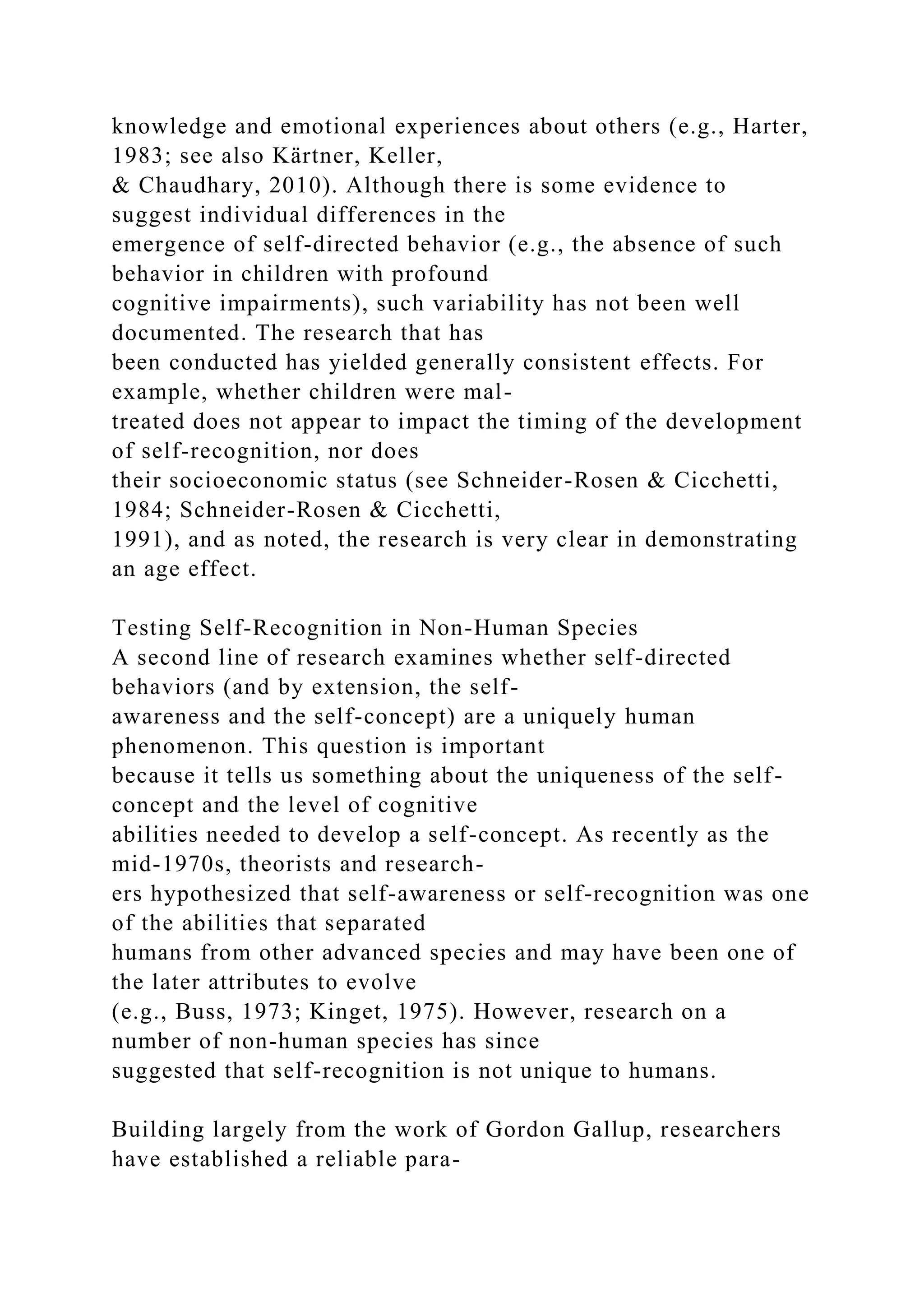 knowledge and emotional experiences about others (e.g., Harter,
1983; see also Kärtner, Keller,
& Chaudhary, 2010). Although there is some evidence to
suggest individual differences in the
emergence of self-directed behavior (e.g., the absence of such
behavior in children with profound
cognitive impairments), such variability has not been well
documented. The research that has
been conducted has yielded generally consistent effects. For
example, whether children were mal-
treated does not appear to impact the timing of the development
of self-recognition, nor does
their socioeconomic status (see Schneider-Rosen & Cicchetti,
1984; Schneider-Rosen & Cicchetti,
1991), and as noted, the research is very clear in demonstrating
an age effect.
Testing Self-Recognition in Non-Human Species
A second line of research examines whether self-directed
behaviors (and by extension, the self-
awareness and the self-concept) are a uniquely human
phenomenon. This question is important
because it tells us something about the uniqueness of the self-
concept and the level of cognitive
abilities needed to develop a self-concept. As recently as the
mid-1970s, theorists and research-
ers hypothesized that self-awareness or self-recognition was one
of the abilities that separated
humans from other advanced species and may have been one of
the later attributes to evolve
(e.g., Buss, 1973; Kinget, 1975). However, research on a
number of non-human species has since
suggested that self-recognition is not unique to humans.
Building largely from the work of Gordon Gallup, researchers
have established a reliable para-
 
