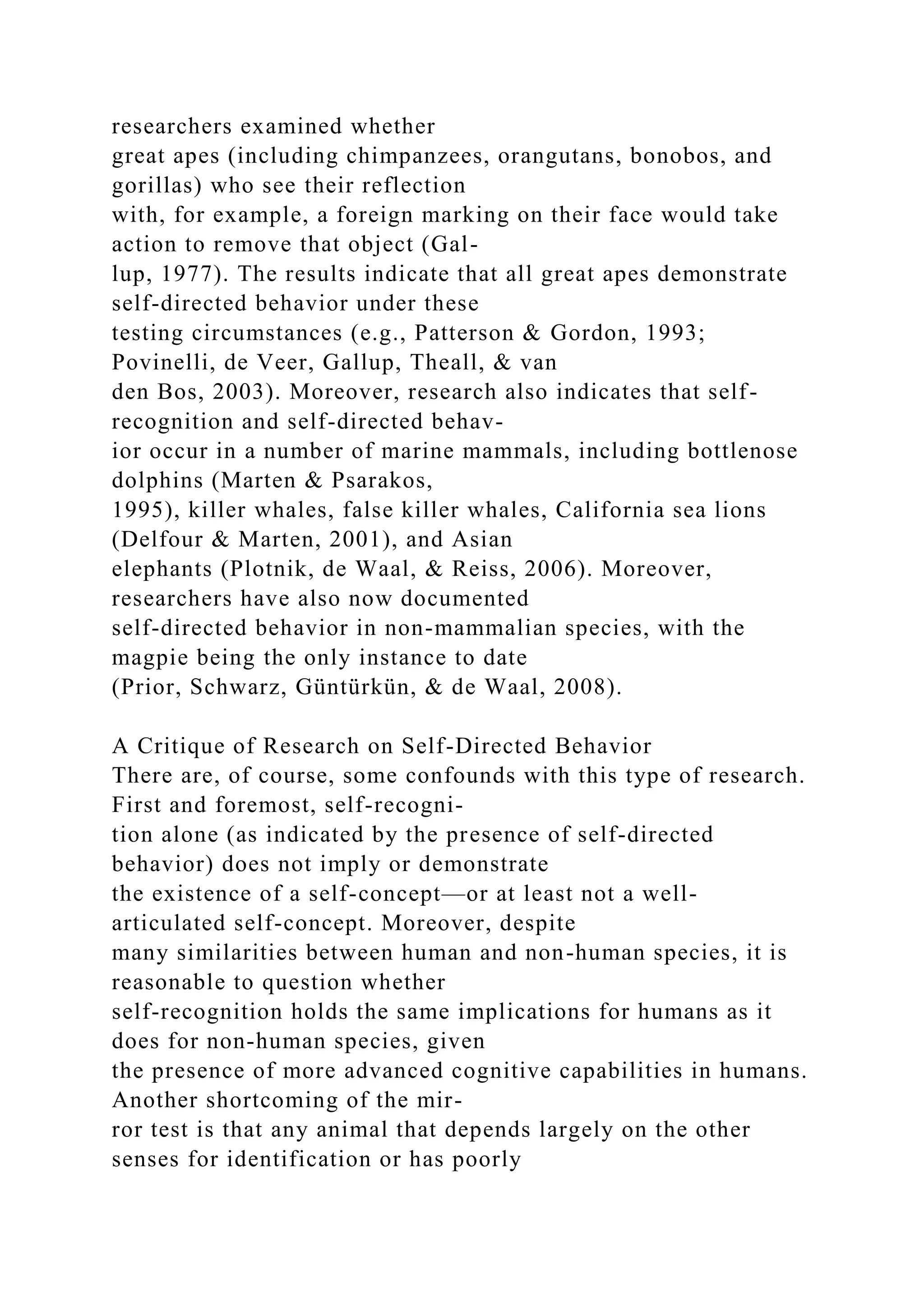 researchers examined whether
great apes (including chimpanzees, orangutans, bonobos, and
gorillas) who see their reflection
with, for example, a foreign marking on their face would take
action to remove that object (Gal-
lup, 1977). The results indicate that all great apes demonstrate
self-directed behavior under these
testing circumstances (e.g., Patterson & Gordon, 1993;
Povinelli, de Veer, Gallup, Theall, & van
den Bos, 2003). Moreover, research also indicates that self-
recognition and self-directed behav-
ior occur in a number of marine mammals, including bottlenose
dolphins (Marten & Psarakos,
1995), killer whales, false killer whales, California sea lions
(Delfour & Marten, 2001), and Asian
elephants (Plotnik, de Waal, & Reiss, 2006). Moreover,
researchers have also now documented
self-directed behavior in non-mammalian species, with the
magpie being the only instance to date
(Prior, Schwarz, Güntürkün, & de Waal, 2008).
A Critique of Research on Self-Directed Behavior
There are, of course, some confounds with this type of research.
First and foremost, self-recogni-
tion alone (as indicated by the presence of self-directed
behavior) does not imply or demonstrate
the existence of a self-concept—or at least not a well-
articulated self-concept. Moreover, despite
many similarities between human and non-human species, it is
reasonable to question whether
self-recognition holds the same implications for humans as it
does for non-human species, given
the presence of more advanced cognitive capabilities in humans.
Another shortcoming of the mir-
ror test is that any animal that depends largely on the other
senses for identification or has poorly
 
