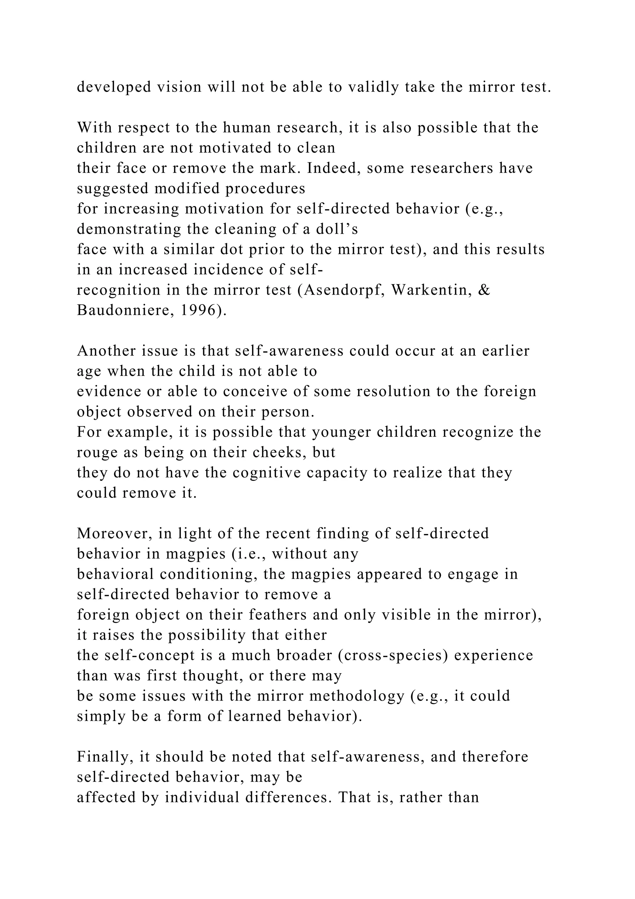 developed vision will not be able to validly take the mirror test.
With respect to the human research, it is also possible that the
children are not motivated to clean
their face or remove the mark. Indeed, some researchers have
suggested modified procedures
for increasing motivation for self-directed behavior (e.g.,
demonstrating the cleaning of a doll’s
face with a similar dot prior to the mirror test), and this results
in an increased incidence of self-
recognition in the mirror test (Asendorpf, Warkentin, &
Baudonniere, 1996).
Another issue is that self-awareness could occur at an earlier
age when the child is not able to
evidence or able to conceive of some resolution to the foreign
object observed on their person.
For example, it is possible that younger children recognize the
rouge as being on their cheeks, but
they do not have the cognitive capacity to realize that they
could remove it.
Moreover, in light of the recent finding of self-directed
behavior in magpies (i.e., without any
behavioral conditioning, the magpies appeared to engage in
self-directed behavior to remove a
foreign object on their feathers and only visible in the mirror),
it raises the possibility that either
the self-concept is a much broader (cross-species) experience
than was first thought, or there may
be some issues with the mirror methodology (e.g., it could
simply be a form of learned behavior).
Finally, it should be noted that self-awareness, and therefore
self-directed behavior, may be
affected by individual differences. That is, rather than
 