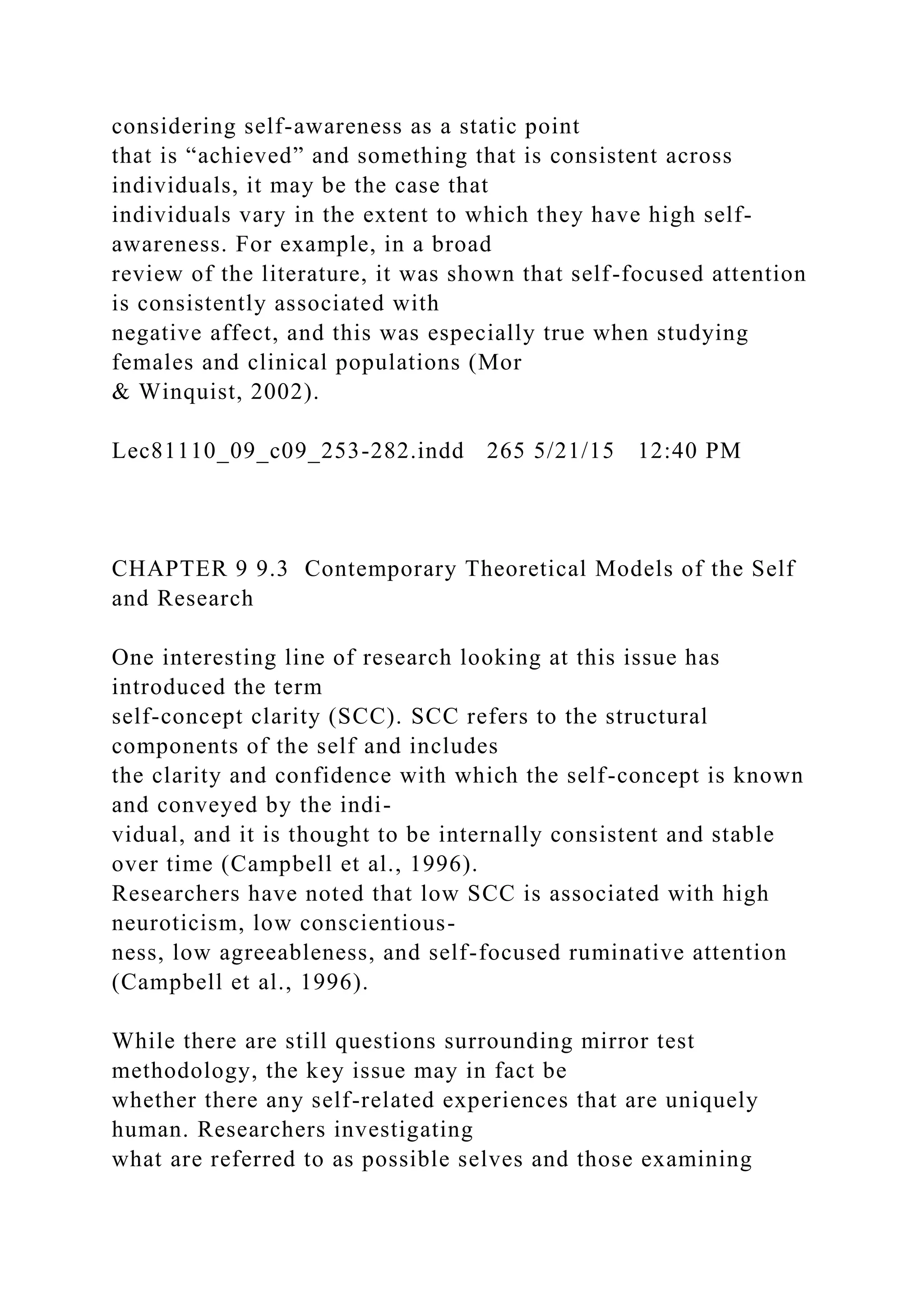 considering self-awareness as a static point
that is “achieved” and something that is consistent across
individuals, it may be the case that
individuals vary in the extent to which they have high self-
awareness. For example, in a broad
review of the literature, it was shown that self-focused attention
is consistently associated with
negative affect, and this was especially true when studying
females and clinical populations (Mor
& Winquist, 2002).
Lec81110_09_c09_253-282.indd 265 5/21/15 12:40 PM
CHAPTER 9 9.3 Contemporary Theoretical Models of the Self
and Research
One interesting line of research looking at this issue has
introduced the term
self-concept clarity (SCC). SCC refers to the structural
components of the self and includes
the clarity and confidence with which the self-concept is known
and conveyed by the indi-
vidual, and it is thought to be internally consistent and stable
over time (Campbell et al., 1996).
Researchers have noted that low SCC is associated with high
neuroticism, low conscientious-
ness, low agreeableness, and self-focused ruminative attention
(Campbell et al., 1996).
While there are still questions surrounding mirror test
methodology, the key issue may in fact be
whether there any self-related experiences that are uniquely
human. Researchers investigating
what are referred to as possible selves and those examining
 