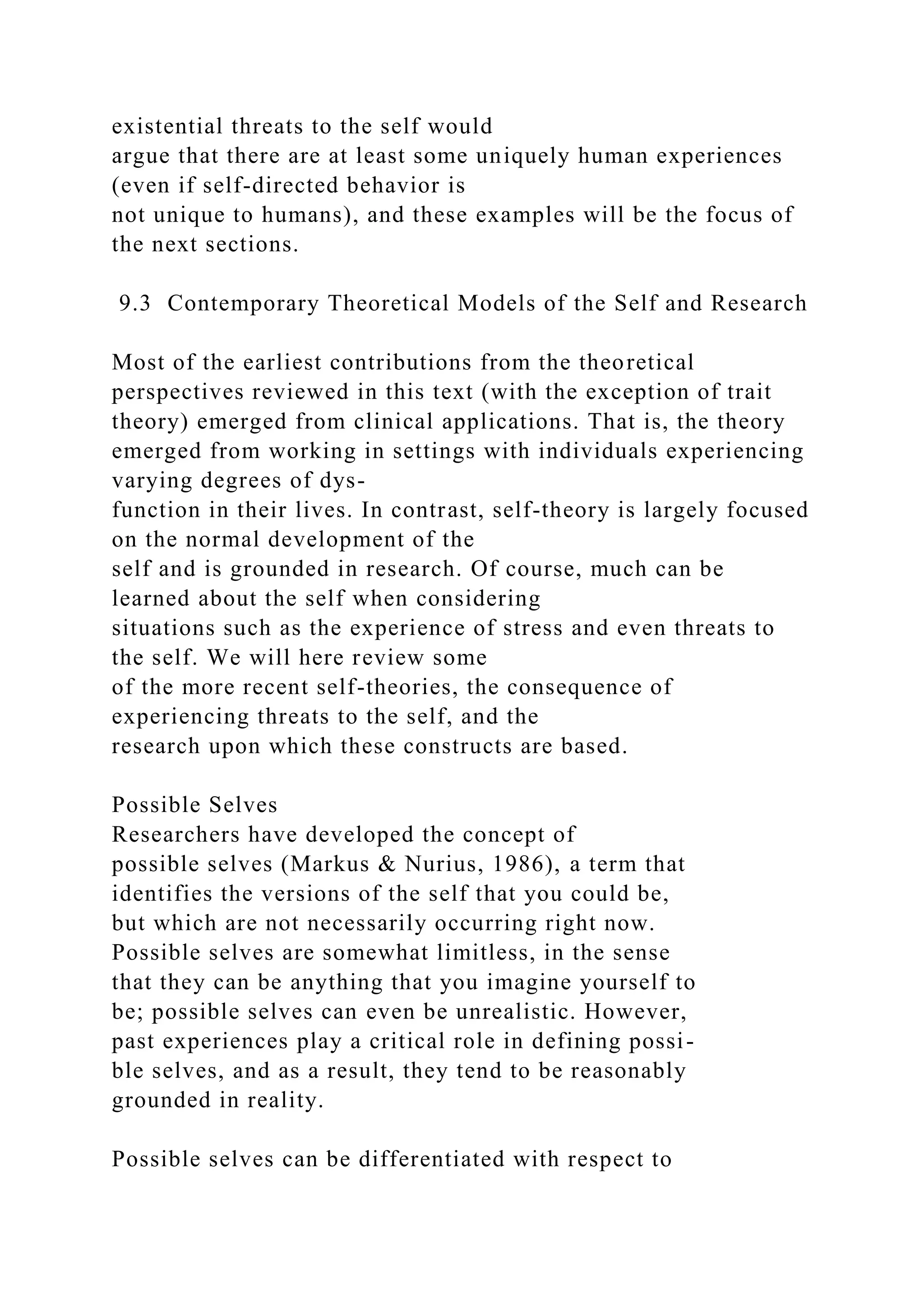 existential threats to the self would
argue that there are at least some uniquely human experiences
(even if self-directed behavior is
not unique to humans), and these examples will be the focus of
the next sections.
9.3 Contemporary Theoretical Models of the Self and Research
Most of the earliest contributions from the theoretical
perspectives reviewed in this text (with the exception of trait
theory) emerged from clinical applications. That is, the theory
emerged from working in settings with individuals experiencing
varying degrees of dys-
function in their lives. In contrast, self-theory is largely focused
on the normal development of the
self and is grounded in research. Of course, much can be
learned about the self when considering
situations such as the experience of stress and even threats to
the self. We will here review some
of the more recent self-theories, the consequence of
experiencing threats to the self, and the
research upon which these constructs are based.
Possible Selves
Researchers have developed the concept of
possible selves (Markus & Nurius, 1986), a term that
identifies the versions of the self that you could be,
but which are not necessarily occurring right now.
Possible selves are somewhat limitless, in the sense
that they can be anything that you imagine yourself to
be; possible selves can even be unrealistic. However,
past experiences play a critical role in defining possi-
ble selves, and as a result, they tend to be reasonably
grounded in reality.
Possible selves can be differentiated with respect to
 