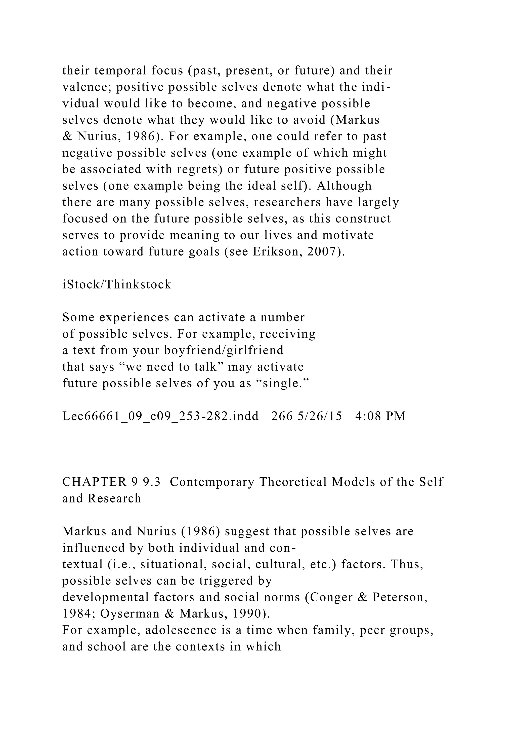 their temporal focus (past, present, or future) and their
valence; positive possible selves denote what the indi-
vidual would like to become, and negative possible
selves denote what they would like to avoid (Markus
& Nurius, 1986). For example, one could refer to past
negative possible selves (one example of which might
be associated with regrets) or future positive possible
selves (one example being the ideal self). Although
there are many possible selves, researchers have largely
focused on the future possible selves, as this construct
serves to provide meaning to our lives and motivate
action toward future goals (see Erikson, 2007).
iStock/Thinkstock
Some experiences can activate a number
of possible selves. For example, receiving
a text from your boyfriend/girlfriend
that says “we need to talk” may activate
future possible selves of you as “single.”
Lec66661_09_c09_253-282.indd 266 5/26/15 4:08 PM
CHAPTER 9 9.3 Contemporary Theoretical Models of the Self
and Research
Markus and Nurius (1986) suggest that possible selves are
influenced by both individual and con-
textual (i.e., situational, social, cultural, etc.) factors. Thus,
possible selves can be triggered by
developmental factors and social norms (Conger & Peterson,
1984; Oyserman & Markus, 1990).
For example, adolescence is a time when family, peer groups,
and school are the contexts in which
 