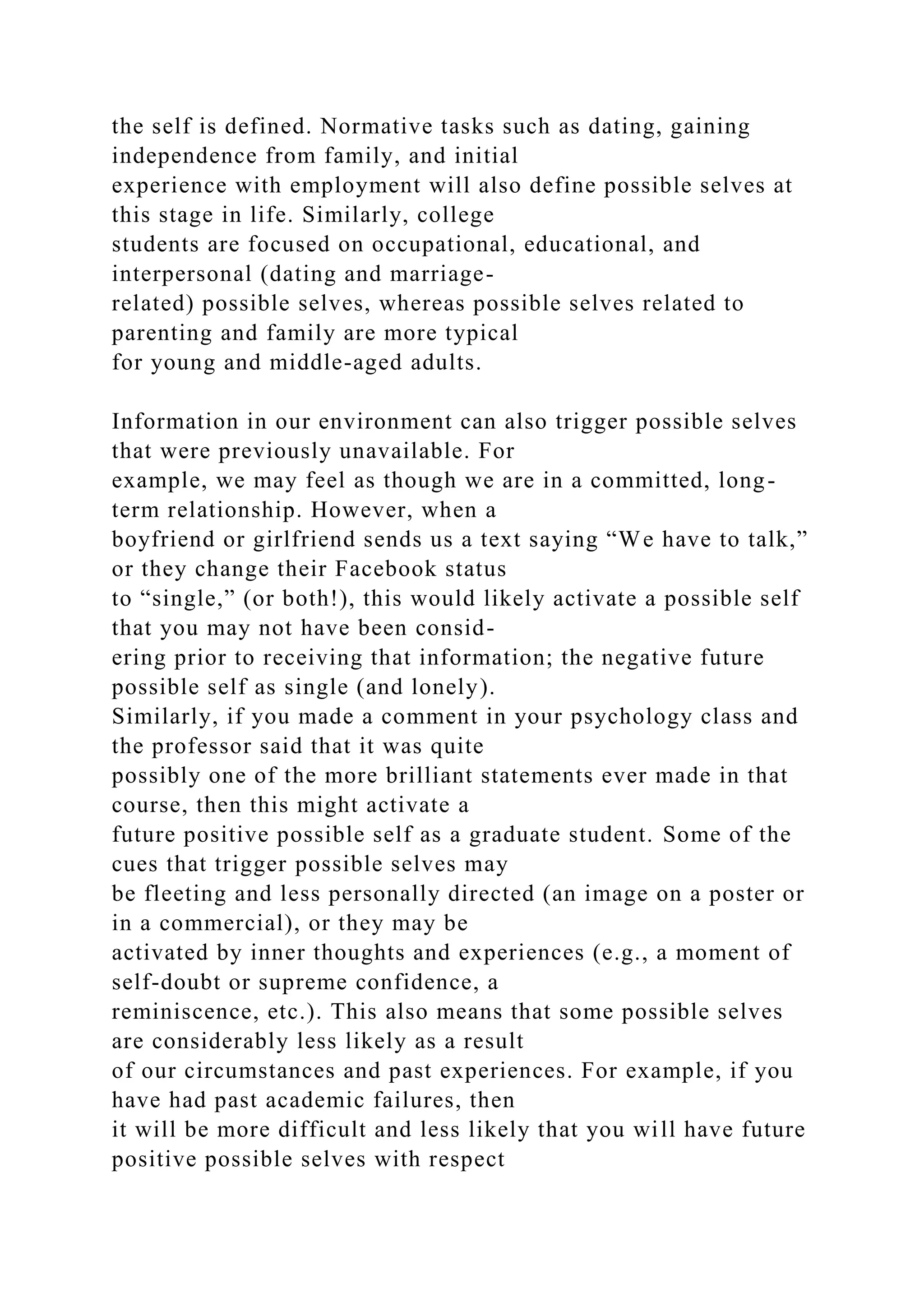 the self is defined. Normative tasks such as dating, gaining
independence from family, and initial
experience with employment will also define possible selves at
this stage in life. Similarly, college
students are focused on occupational, educational, and
interpersonal (dating and marriage-
related) possible selves, whereas possible selves related to
parenting and family are more typical
for young and middle-aged adults.
Information in our environment can also trigger possible selves
that were previously unavailable. For
example, we may feel as though we are in a committed, long-
term relationship. However, when a
boyfriend or girlfriend sends us a text saying “We have to talk,”
or they change their Facebook status
to “single,” (or both!), this would likely activate a possible self
that you may not have been consid-
ering prior to receiving that information; the negative future
possible self as single (and lonely).
Similarly, if you made a comment in your psychology class and
the professor said that it was quite
possibly one of the more brilliant statements ever made in that
course, then this might activate a
future positive possible self as a graduate student. Some of the
cues that trigger possible selves may
be fleeting and less personally directed (an image on a poster or
in a commercial), or they may be
activated by inner thoughts and experiences (e.g., a moment of
self-doubt or supreme confidence, a
reminiscence, etc.). This also means that some possible selves
are considerably less likely as a result
of our circumstances and past experiences. For example, if you
have had past academic failures, then
it will be more difficult and less likely that you will have future
positive possible selves with respect
 