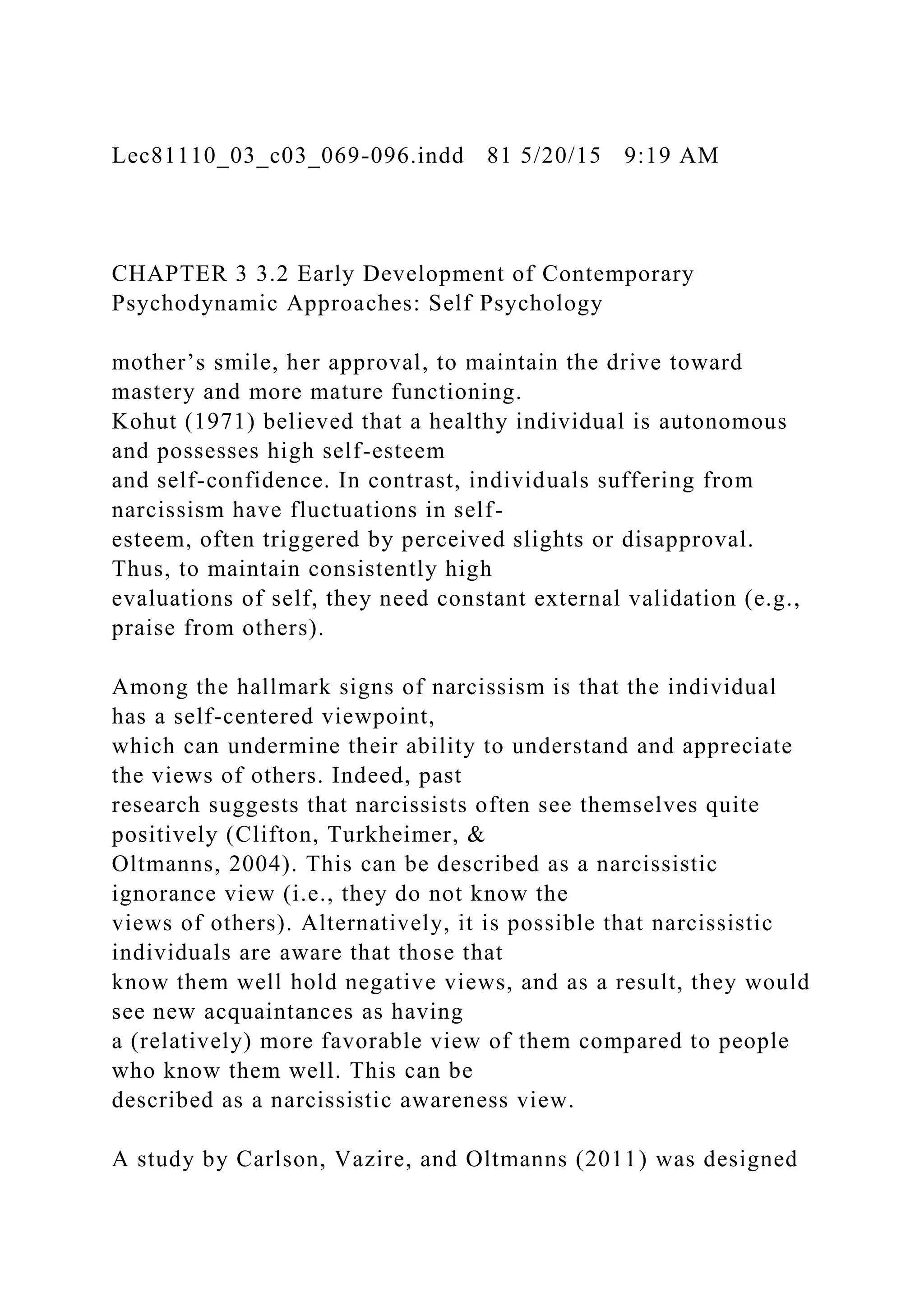 Lec81110_03_c03_069-096.indd 81 5/20/15 9:19 AM
CHAPTER 3 3.2 Early Development of Contemporary
Psychodynamic Approaches: Self Psychology
mother’s smile, her approval, to maintain the drive toward
mastery and more mature functioning.
Kohut (1971) believed that a healthy individual is autonomous
and possesses high self-esteem
and self-confidence. In contrast, individuals suffering from
narcissism have fluctuations in self-
esteem, often triggered by perceived slights or disapproval.
Thus, to maintain consistently high
evaluations of self, they need constant external validation (e.g.,
praise from others).
Among the hallmark signs of narcissism is that the individual
has a self-centered viewpoint,
which can undermine their ability to understand and appreciate
the views of others. Indeed, past
research suggests that narcissists often see themselves quite
positively (Clifton, Turkheimer, &
Oltmanns, 2004). This can be described as a narcissistic
ignorance view (i.e., they do not know the
views of others). Alternatively, it is possible that narcissistic
individuals are aware that those that
know them well hold negative views, and as a result, they would
see new acquaintances as having
a (relatively) more favorable view of them compared to people
who know them well. This can be
described as a narcissistic awareness view.
A study by Carlson, Vazire, and Oltmanns (2011) was designed
 