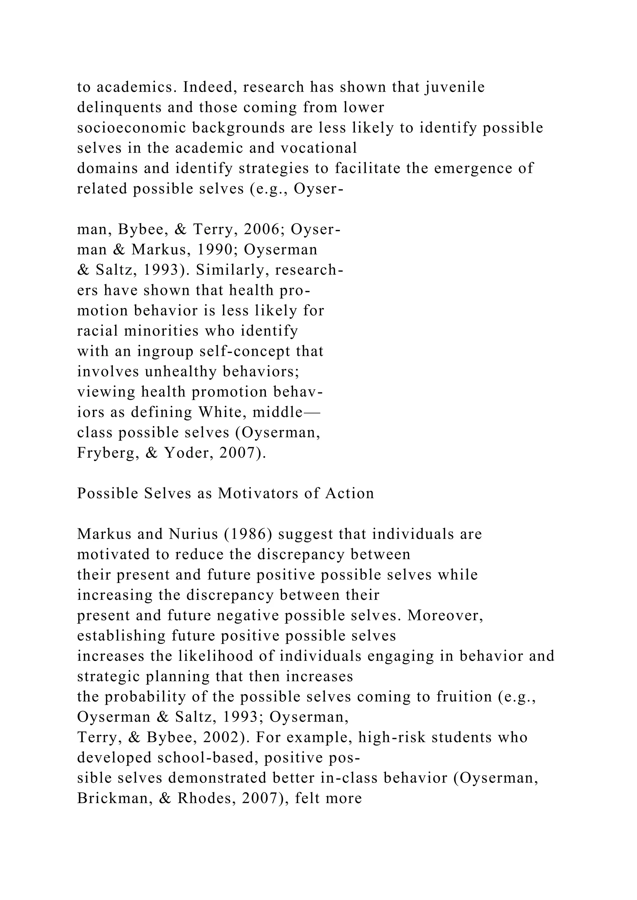 to academics. Indeed, research has shown that juvenile
delinquents and those coming from lower
socioeconomic backgrounds are less likely to identify possible
selves in the academic and vocational
domains and identify strategies to facilitate the emergence of
related possible selves (e.g., Oyser-
man, Bybee, & Terry, 2006; Oyser-
man & Markus, 1990; Oyserman
& Saltz, 1993). Similarly, research-
ers have shown that health pro-
motion behavior is less likely for
racial minorities who identify
with an ingroup self-concept that
involves unhealthy behaviors;
viewing health promotion behav-
iors as defining White, middle—
class possible selves (Oyserman,
Fryberg, & Yoder, 2007).
Possible Selves as Motivators of Action
Markus and Nurius (1986) suggest that individuals are
motivated to reduce the discrepancy between
their present and future positive possible selves while
increasing the discrepancy between their
present and future negative possible selves. Moreover,
establishing future positive possible selves
increases the likelihood of individuals engaging in behavior and
strategic planning that then increases
the probability of the possible selves coming to fruition (e.g.,
Oyserman & Saltz, 1993; Oyserman,
Terry, & Bybee, 2002). For example, high-risk students who
developed school-based, positive pos-
sible selves demonstrated better in-class behavior (Oyserman,
Brickman, & Rhodes, 2007), felt more
 