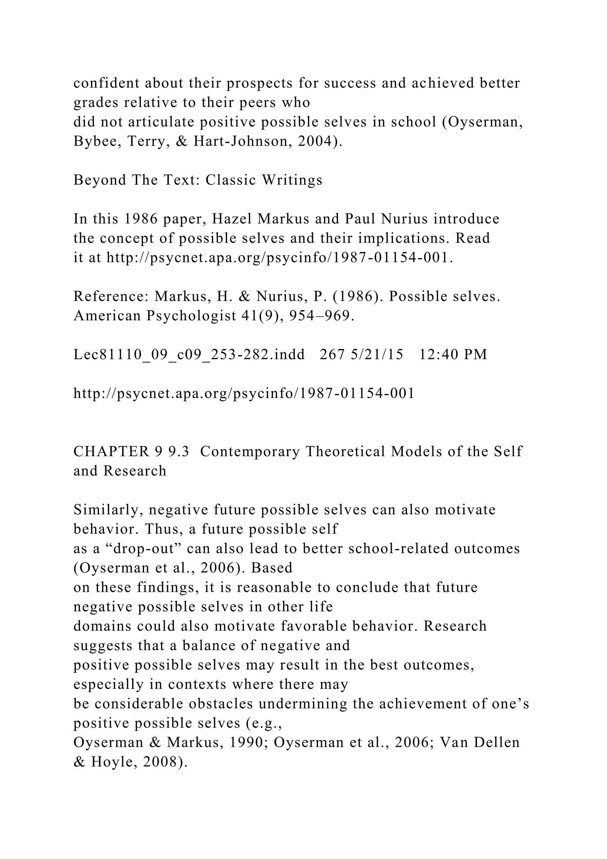 confident about their prospects for success and achieved better
grades relative to their peers who
did not articulate positive possible selves in school (Oyserman,
Bybee, Terry, & Hart-Johnson, 2004).
Beyond The Text: Classic Writings
In this 1986 paper, Hazel Markus and Paul Nurius introduce
the concept of possible selves and their implications. Read
it at http://psycnet.apa.org/psycinfo/1987-01154-001.
Reference: Markus, H. & Nurius, P. (1986). Possible selves.
American Psychologist 41(9), 954–969.
Lec81110_09_c09_253-282.indd 267 5/21/15 12:40 PM
http://psycnet.apa.org/psycinfo/1987-01154-001
CHAPTER 9 9.3 Contemporary Theoretical Models of the Self
and Research
Similarly, negative future possible selves can also motivate
behavior. Thus, a future possible self
as a “drop-out” can also lead to better school-related outcomes
(Oyserman et al., 2006). Based
on these findings, it is reasonable to conclude that future
negative possible selves in other life
domains could also motivate favorable behavior. Research
suggests that a balance of negative and
positive possible selves may result in the best outcomes,
especially in contexts where there may
be considerable obstacles undermining the achievement of one’s
positive possible selves (e.g.,
Oyserman & Markus, 1990; Oyserman et al., 2006; Van Dellen
& Hoyle, 2008).
 