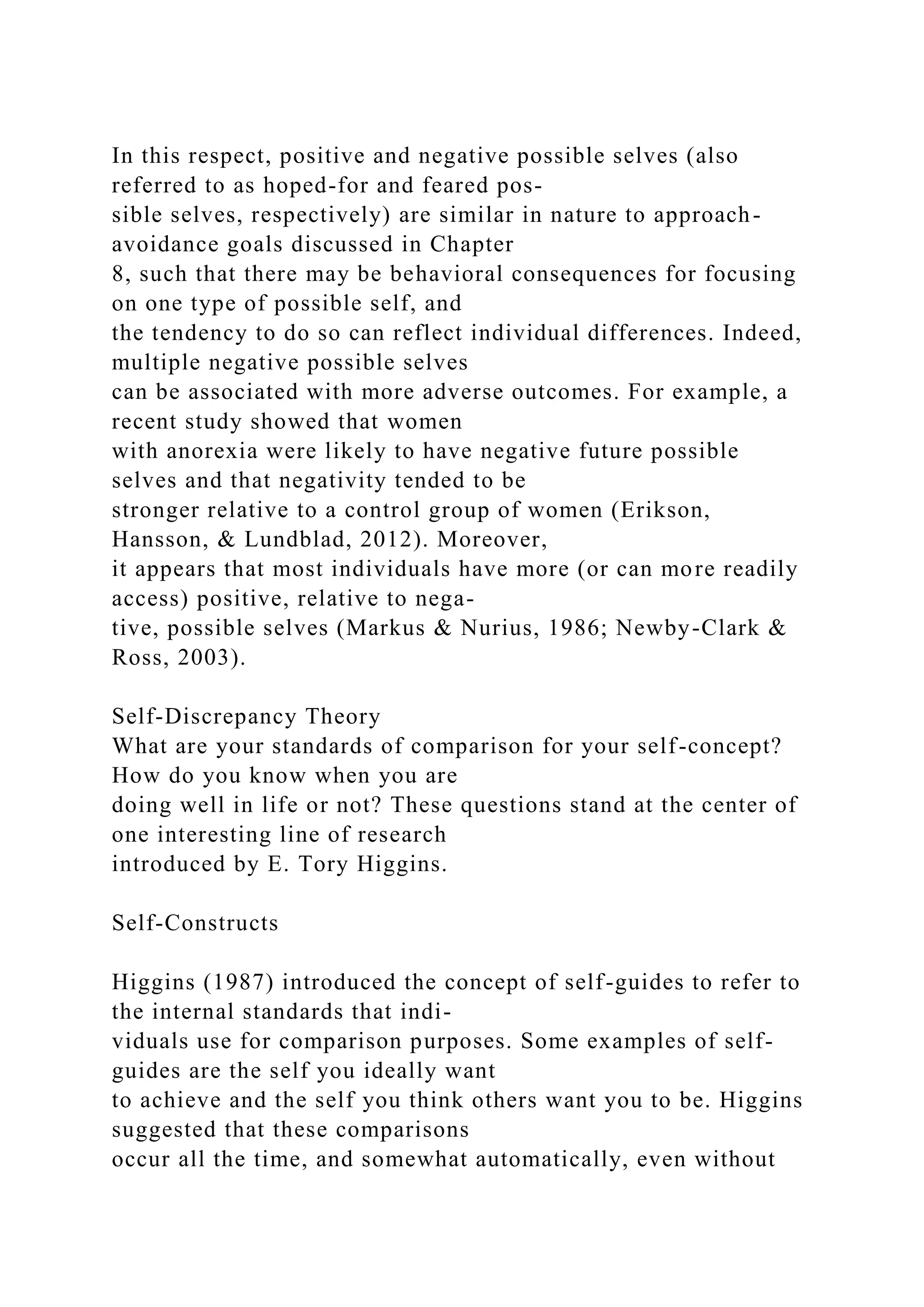 In this respect, positive and negative possible selves (also
referred to as hoped-for and feared pos-
sible selves, respectively) are similar in nature to approach-
avoidance goals discussed in Chapter
8, such that there may be behavioral consequences for focusing
on one type of possible self, and
the tendency to do so can reflect individual differences. Indeed,
multiple negative possible selves
can be associated with more adverse outcomes. For example, a
recent study showed that women
with anorexia were likely to have negative future possible
selves and that negativity tended to be
stronger relative to a control group of women (Erikson,
Hansson, & Lundblad, 2012). Moreover,
it appears that most individuals have more (or can more readily
access) positive, relative to nega-
tive, possible selves (Markus & Nurius, 1986; Newby-Clark &
Ross, 2003).
Self-Discrepancy Theory
What are your standards of comparison for your self-concept?
How do you know when you are
doing well in life or not? These questions stand at the center of
one interesting line of research
introduced by E. Tory Higgins.
Self-Constructs
Higgins (1987) introduced the concept of self-guides to refer to
the internal standards that indi-
viduals use for comparison purposes. Some examples of self-
guides are the self you ideally want
to achieve and the self you think others want you to be. Higgins
suggested that these comparisons
occur all the time, and somewhat automatically, even without
 