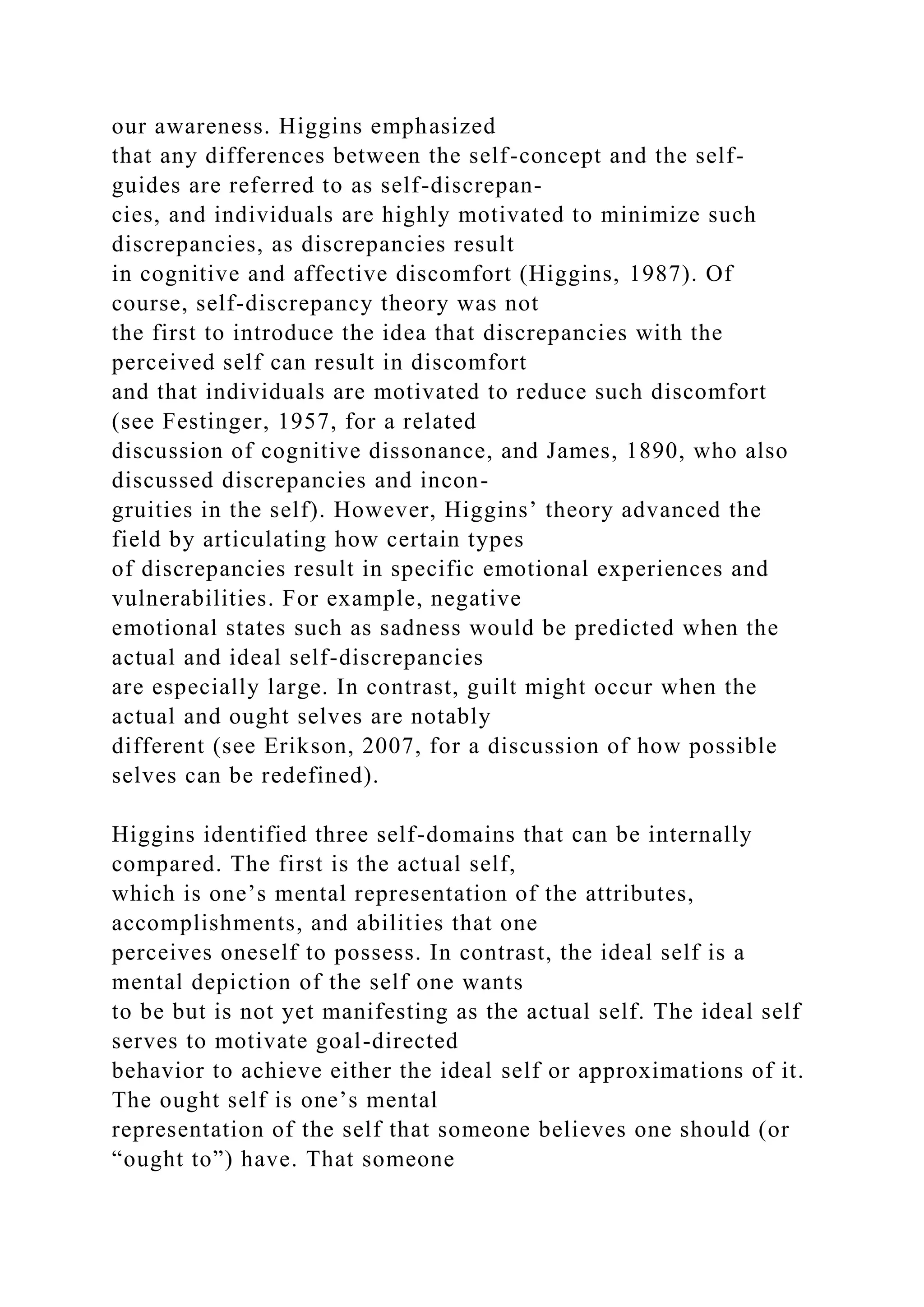 our awareness. Higgins emphasized
that any differences between the self-concept and the self-
guides are referred to as self-discrepan-
cies, and individuals are highly motivated to minimize such
discrepancies, as discrepancies result
in cognitive and affective discomfort (Higgins, 1987). Of
course, self-discrepancy theory was not
the first to introduce the idea that discrepancies with the
perceived self can result in discomfort
and that individuals are motivated to reduce such discomfort
(see Festinger, 1957, for a related
discussion of cognitive dissonance, and James, 1890, who also
discussed discrepancies and incon-
gruities in the self). However, Higgins’ theory advanced the
field by articulating how certain types
of discrepancies result in specific emotional experiences and
vulnerabilities. For example, negative
emotional states such as sadness would be predicted when the
actual and ideal self-discrepancies
are especially large. In contrast, guilt might occur when the
actual and ought selves are notably
different (see Erikson, 2007, for a discussion of how possible
selves can be redefined).
Higgins identified three self-domains that can be internally
compared. The first is the actual self,
which is one’s mental representation of the attributes,
accomplishments, and abilities that one
perceives oneself to possess. In contrast, the ideal self is a
mental depiction of the self one wants
to be but is not yet manifesting as the actual self. The ideal self
serves to motivate goal-directed
behavior to achieve either the ideal self or approximations of it.
The ought self is one’s mental
representation of the self that someone believes one should (or
“ought to”) have. That someone
 