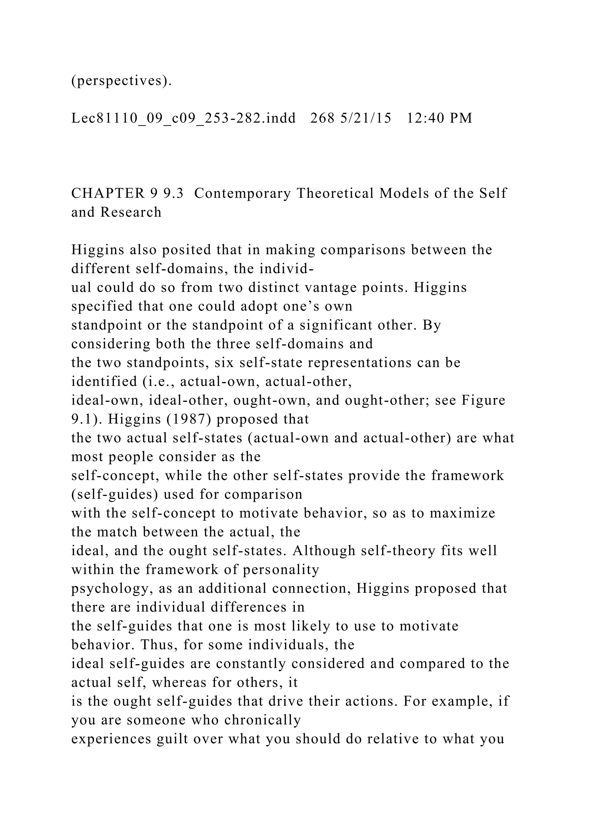 (perspectives).
Lec81110_09_c09_253-282.indd 268 5/21/15 12:40 PM
CHAPTER 9 9.3 Contemporary Theoretical Models of the Self
and Research
Higgins also posited that in making comparisons between the
different self-domains, the individ-
ual could do so from two distinct vantage points. Higgins
specified that one could adopt one’s own
standpoint or the standpoint of a significant other. By
considering both the three self-domains and
the two standpoints, six self-state representations can be
identified (i.e., actual-own, actual-other,
ideal-own, ideal-other, ought-own, and ought-other; see Figure
9.1). Higgins (1987) proposed that
the two actual self-states (actual-own and actual-other) are what
most people consider as the
self-concept, while the other self-states provide the framework
(self-guides) used for comparison
with the self-concept to motivate behavior, so as to maximize
the match between the actual, the
ideal, and the ought self-states. Although self-theory fits well
within the framework of personality
psychology, as an additional connection, Higgins proposed that
there are individual differences in
the self-guides that one is most likely to use to motivate
behavior. Thus, for some individuals, the
ideal self-guides are constantly considered and compared to the
actual self, whereas for others, it
is the ought self-guides that drive their actions. For example, if
you are someone who chronically
experiences guilt over what you should do relative to what you
 