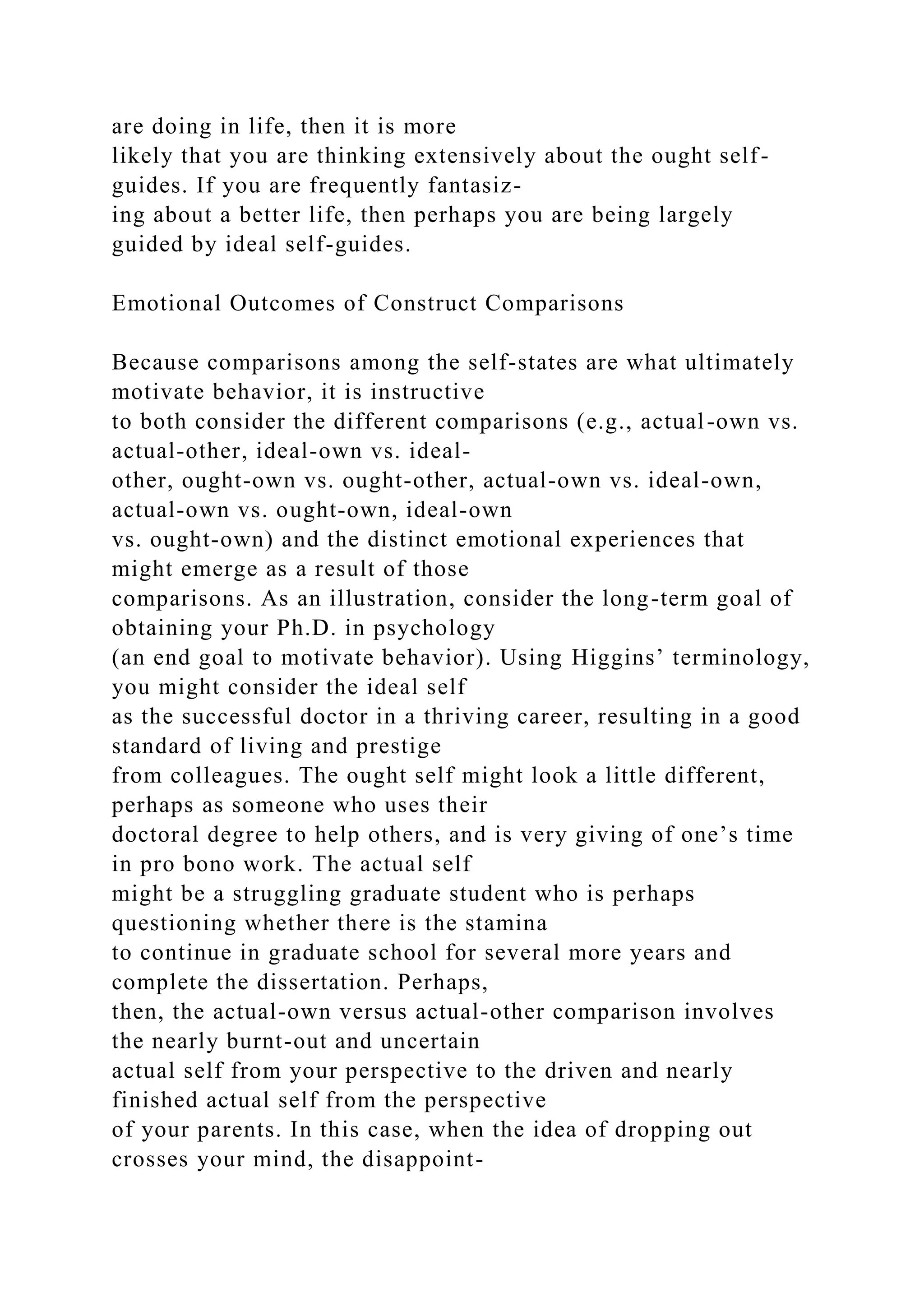 are doing in life, then it is more
likely that you are thinking extensively about the ought self-
guides. If you are frequently fantasiz-
ing about a better life, then perhaps you are being largely
guided by ideal self-guides.
Emotional Outcomes of Construct Comparisons
Because comparisons among the self-states are what ultimately
motivate behavior, it is instructive
to both consider the different comparisons (e.g., actual-own vs.
actual-other, ideal-own vs. ideal-
other, ought-own vs. ought-other, actual-own vs. ideal-own,
actual-own vs. ought-own, ideal-own
vs. ought-own) and the distinct emotional experiences that
might emerge as a result of those
comparisons. As an illustration, consider the long-term goal of
obtaining your Ph.D. in psychology
(an end goal to motivate behavior). Using Higgins’ terminology,
you might consider the ideal self
as the successful doctor in a thriving career, resulting in a good
standard of living and prestige
from colleagues. The ought self might look a little different,
perhaps as someone who uses their
doctoral degree to help others, and is very giving of one’s time
in pro bono work. The actual self
might be a struggling graduate student who is perhaps
questioning whether there is the stamina
to continue in graduate school for several more years and
complete the dissertation. Perhaps,
then, the actual-own versus actual-other comparison involves
the nearly burnt-out and uncertain
actual self from your perspective to the driven and nearly
finished actual self from the perspective
of your parents. In this case, when the idea of dropping out
crosses your mind, the disappoint-
 