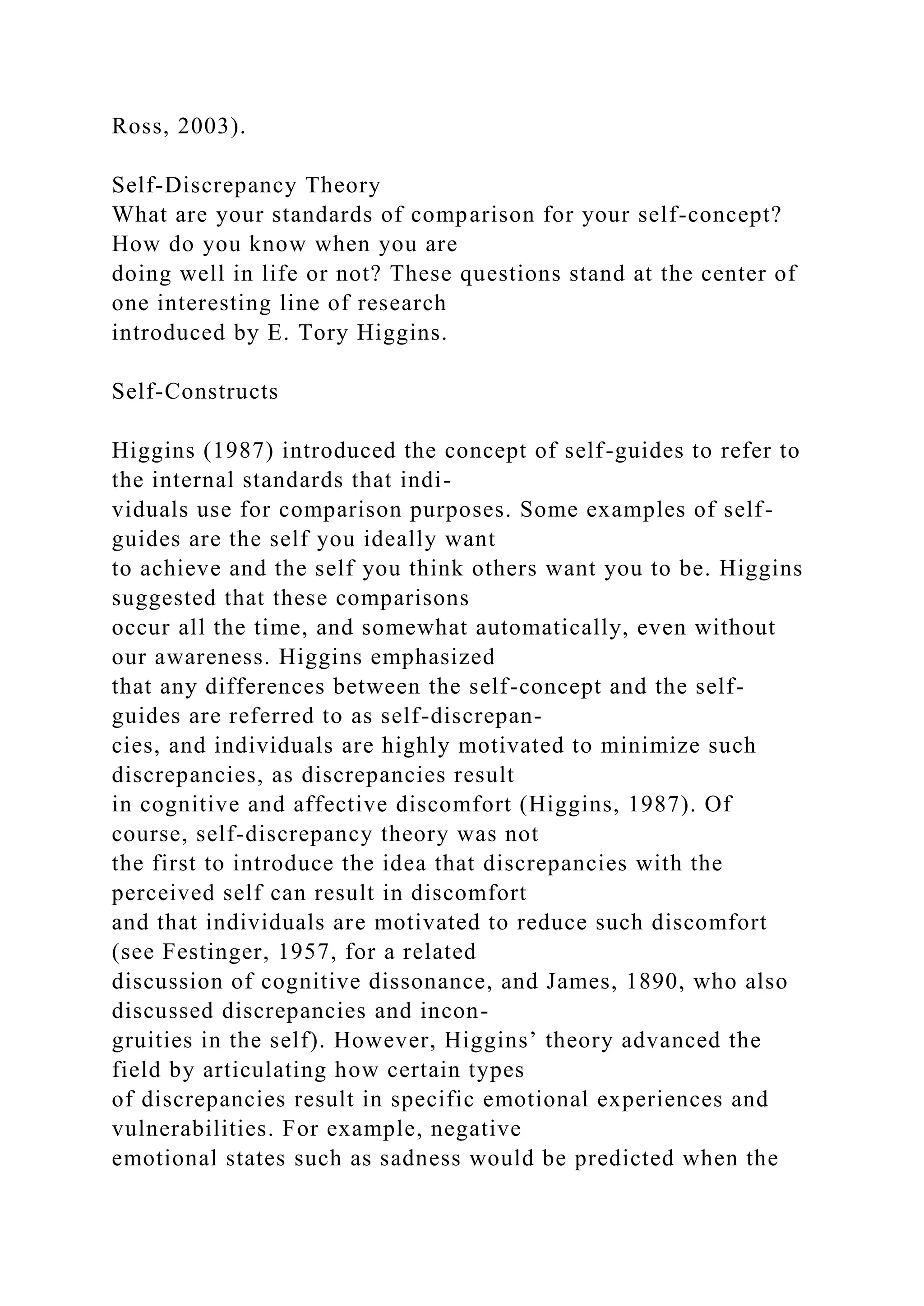 Ross, 2003).
Self-Discrepancy Theory
What are your standards of comparison for your self-concept?
How do you know when you are
doing well in life or not? These questions stand at the center of
one interesting line of research
introduced by E. Tory Higgins.
Self-Constructs
Higgins (1987) introduced the concept of self-guides to refer to
the internal standards that indi-
viduals use for comparison purposes. Some examples of self-
guides are the self you ideally want
to achieve and the self you think others want you to be. Higgins
suggested that these comparisons
occur all the time, and somewhat automatically, even without
our awareness. Higgins emphasized
that any differences between the self-concept and the self-
guides are referred to as self-discrepan-
cies, and individuals are highly motivated to minimize such
discrepancies, as discrepancies result
in cognitive and affective discomfort (Higgins, 1987). Of
course, self-discrepancy theory was not
the first to introduce the idea that discrepancies with the
perceived self can result in discomfort
and that individuals are motivated to reduce such discomfort
(see Festinger, 1957, for a related
discussion of cognitive dissonance, and James, 1890, who also
discussed discrepancies and incon-
gruities in the self). However, Higgins’ theory advanced the
field by articulating how certain types
of discrepancies result in specific emotional experiences and
vulnerabilities. For example, negative
emotional states such as sadness would be predicted when the
 