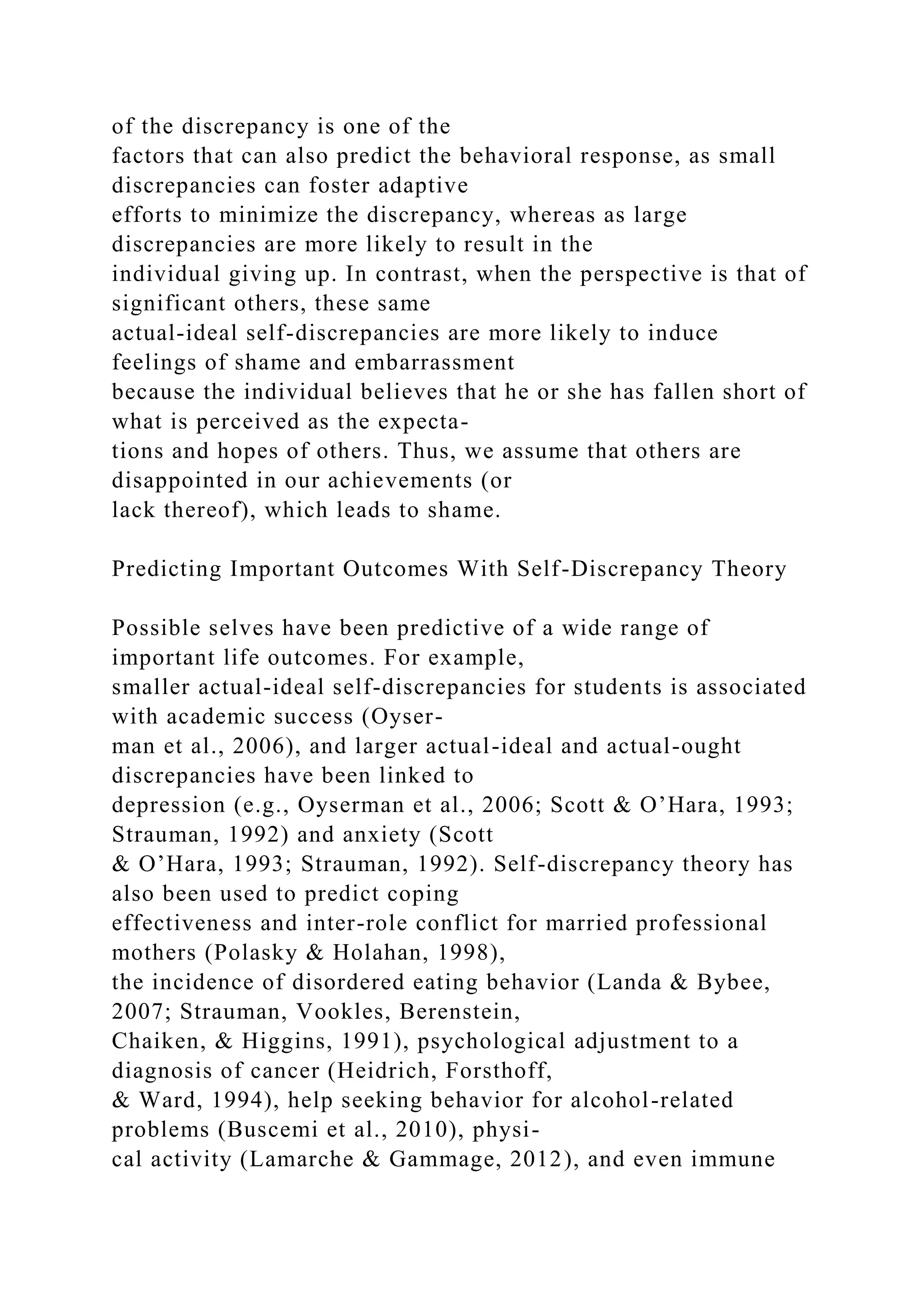 of the discrepancy is one of the
factors that can also predict the behavioral response, as small
discrepancies can foster adaptive
efforts to minimize the discrepancy, whereas as large
discrepancies are more likely to result in the
individual giving up. In contrast, when the perspective is that of
significant others, these same
actual-ideal self-discrepancies are more likely to induce
feelings of shame and embarrassment
because the individual believes that he or she has fallen short of
what is perceived as the expecta-
tions and hopes of others. Thus, we assume that others are
disappointed in our achievements (or
lack thereof), which leads to shame.
Predicting Important Outcomes With Self-Discrepancy Theory
Possible selves have been predictive of a wide range of
important life outcomes. For example,
smaller actual-ideal self-discrepancies for students is associated
with academic success (Oyser-
man et al., 2006), and larger actual-ideal and actual-ought
discrepancies have been linked to
depression (e.g., Oyserman et al., 2006; Scott & O’Hara, 1993;
Strauman, 1992) and anxiety (Scott
& O’Hara, 1993; Strauman, 1992). Self-discrepancy theory has
also been used to predict coping
effectiveness and inter-role conflict for married professional
mothers (Polasky & Holahan, 1998),
the incidence of disordered eating behavior (Landa & Bybee,
2007; Strauman, Vookles, Berenstein,
Chaiken, & Higgins, 1991), psychological adjustment to a
diagnosis of cancer (Heidrich, Forsthoff,
& Ward, 1994), help seeking behavior for alcohol-related
problems (Buscemi et al., 2010), physi-
cal activity (Lamarche & Gammage, 2012), and even immune
 