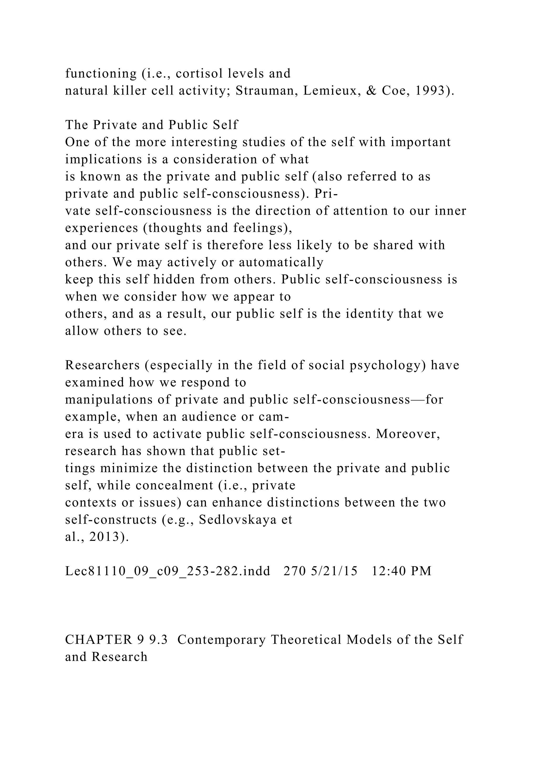 functioning (i.e., cortisol levels and
natural killer cell activity; Strauman, Lemieux, & Coe, 1993).
The Private and Public Self
One of the more interesting studies of the self with important
implications is a consideration of what
is known as the private and public self (also referred to as
private and public self-consciousness). Pri-
vate self-consciousness is the direction of attention to our inner
experiences (thoughts and feelings),
and our private self is therefore less likely to be shared with
others. We may actively or automatically
keep this self hidden from others. Public self-consciousness is
when we consider how we appear to
others, and as a result, our public self is the identity that we
allow others to see.
Researchers (especially in the field of social psychology) have
examined how we respond to
manipulations of private and public self-consciousness—for
example, when an audience or cam-
era is used to activate public self-consciousness. Moreover,
research has shown that public set-
tings minimize the distinction between the private and public
self, while concealment (i.e., private
contexts or issues) can enhance distinctions between the two
self-constructs (e.g., Sedlovskaya et
al., 2013).
Lec81110_09_c09_253-282.indd 270 5/21/15 12:40 PM
CHAPTER 9 9.3 Contemporary Theoretical Models of the Self
and Research
 