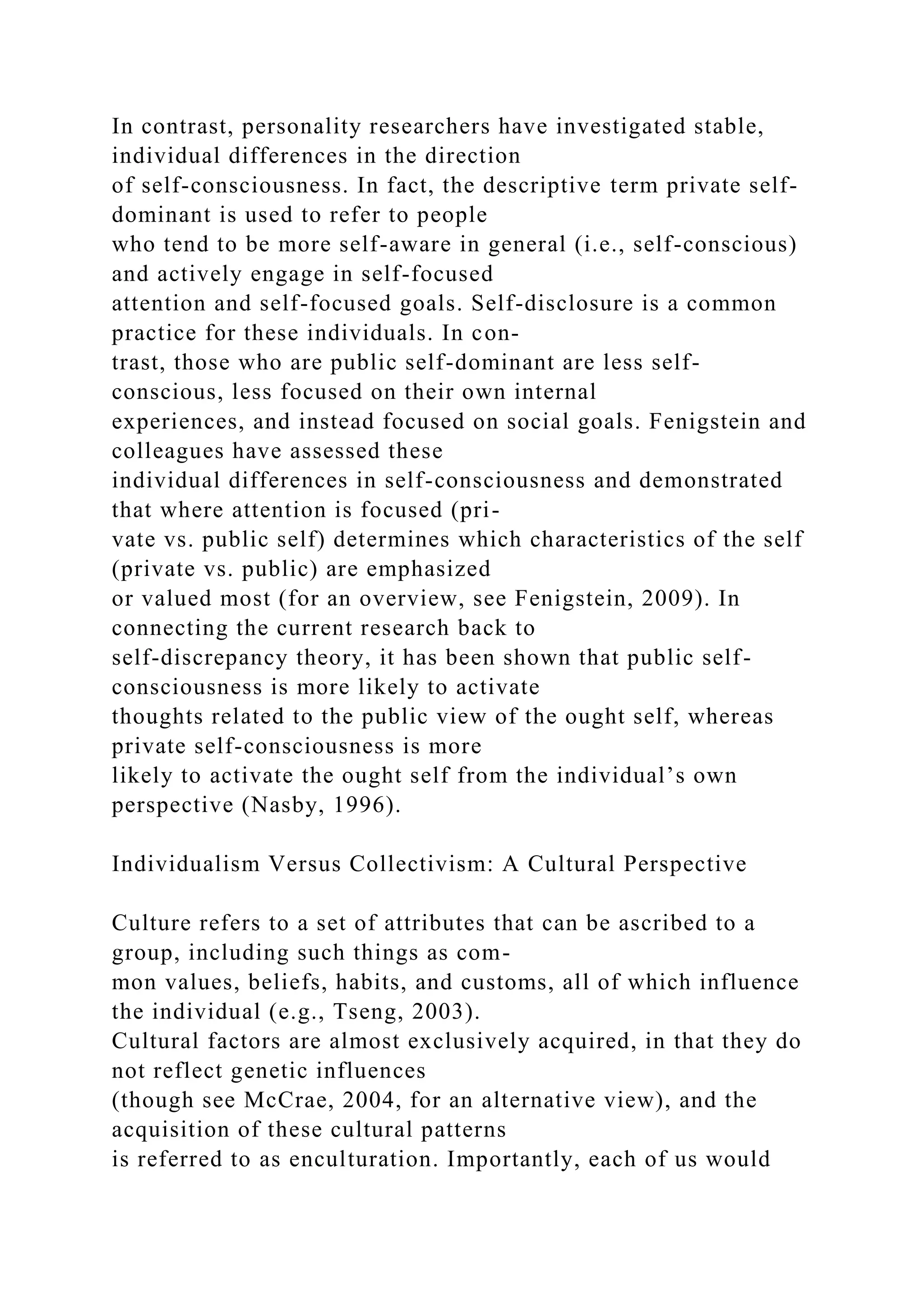 In contrast, personality researchers have investigated stable,
individual differences in the direction
of self-consciousness. In fact, the descriptive term private self-
dominant is used to refer to people
who tend to be more self-aware in general (i.e., self-conscious)
and actively engage in self-focused
attention and self-focused goals. Self-disclosure is a common
practice for these individuals. In con-
trast, those who are public self-dominant are less self-
conscious, less focused on their own internal
experiences, and instead focused on social goals. Fenigstein and
colleagues have assessed these
individual differences in self-consciousness and demonstrated
that where attention is focused (pri-
vate vs. public self) determines which characteristics of the self
(private vs. public) are emphasized
or valued most (for an overview, see Fenigstein, 2009). In
connecting the current research back to
self-discrepancy theory, it has been shown that public self-
consciousness is more likely to activate
thoughts related to the public view of the ought self, whereas
private self-consciousness is more
likely to activate the ought self from the individual’s own
perspective (Nasby, 1996).
Individualism Versus Collectivism: A Cultural Perspective
Culture refers to a set of attributes that can be ascribed to a
group, including such things as com-
mon values, beliefs, habits, and customs, all of which influence
the individual (e.g., Tseng, 2003).
Cultural factors are almost exclusively acquired, in that they do
not reflect genetic influences
(though see McCrae, 2004, for an alternative view), and the
acquisition of these cultural patterns
is referred to as enculturation. Importantly, each of us would
 