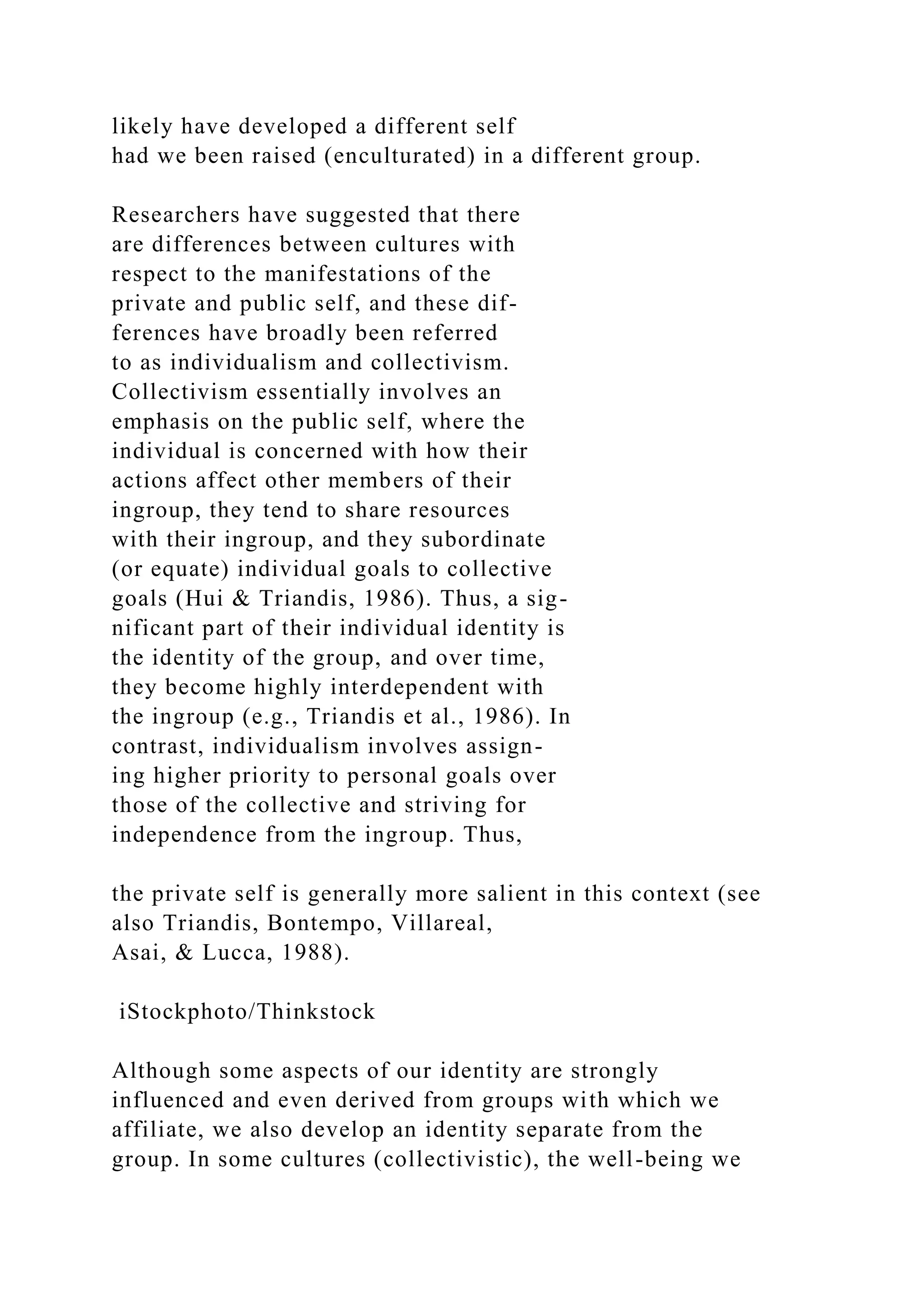 likely have developed a different self
had we been raised (enculturated) in a different group.
Researchers have suggested that there
are differences between cultures with
respect to the manifestations of the
private and public self, and these dif-
ferences have broadly been referred
to as individualism and collectivism.
Collectivism essentially involves an
emphasis on the public self, where the
individual is concerned with how their
actions affect other members of their
ingroup, they tend to share resources
with their ingroup, and they subordinate
(or equate) individual goals to collective
goals (Hui & Triandis, 1986). Thus, a sig-
nificant part of their individual identity is
the identity of the group, and over time,
they become highly interdependent with
the ingroup (e.g., Triandis et al., 1986). In
contrast, individualism involves assign-
ing higher priority to personal goals over
those of the collective and striving for
independence from the ingroup. Thus,
the private self is generally more salient in this context (see
also Triandis, Bontempo, Villareal,
Asai, & Lucca, 1988).
iStockphoto/Thinkstock
Although some aspects of our identity are strongly
influenced and even derived from groups with which we
affiliate, we also develop an identity separate from the
group. In some cultures (collectivistic), the well-being we
 