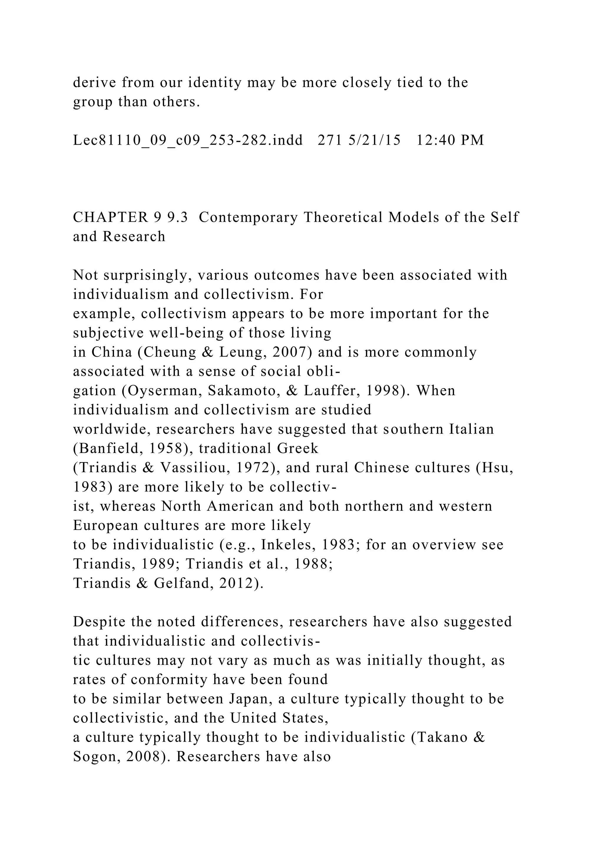 derive from our identity may be more closely tied to the
group than others.
Lec81110_09_c09_253-282.indd 271 5/21/15 12:40 PM
CHAPTER 9 9.3 Contemporary Theoretical Models of the Self
and Research
Not surprisingly, various outcomes have been associated with
individualism and collectivism. For
example, collectivism appears to be more important for the
subjective well-being of those living
in China (Cheung & Leung, 2007) and is more commonly
associated with a sense of social obli-
gation (Oyserman, Sakamoto, & Lauffer, 1998). When
individualism and collectivism are studied
worldwide, researchers have suggested that southern Italian
(Banfield, 1958), traditional Greek
(Triandis & Vassiliou, 1972), and rural Chinese cultures (Hsu,
1983) are more likely to be collectiv-
ist, whereas North American and both northern and western
European cultures are more likely
to be individualistic (e.g., Inkeles, 1983; for an overview see
Triandis, 1989; Triandis et al., 1988;
Triandis & Gelfand, 2012).
Despite the noted differences, researchers have also suggested
that individualistic and collectivis-
tic cultures may not vary as much as was initially thought, as
rates of conformity have been found
to be similar between Japan, a culture typically thought to be
collectivistic, and the United States,
a culture typically thought to be individualistic (Takano &
Sogon, 2008). Researchers have also
 