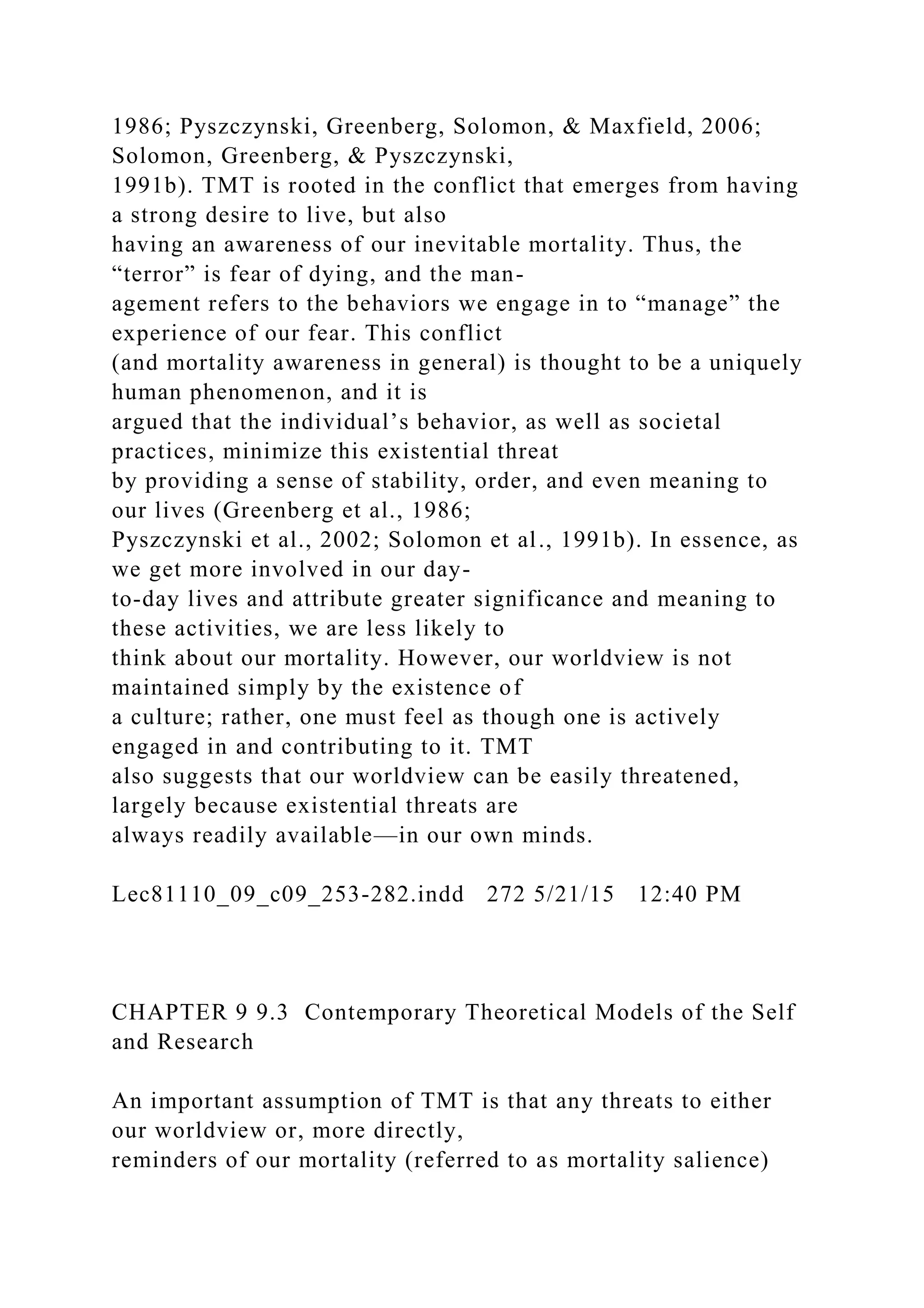 1986; Pyszczynski, Greenberg, Solomon, & Maxfield, 2006;
Solomon, Greenberg, & Pyszczynski,
1991b). TMT is rooted in the conflict that emerges from having
a strong desire to live, but also
having an awareness of our inevitable mortality. Thus, the
“terror” is fear of dying, and the man-
agement refers to the behaviors we engage in to “manage” the
experience of our fear. This conflict
(and mortality awareness in general) is thought to be a uniquely
human phenomenon, and it is
argued that the individual’s behavior, as well as societal
practices, minimize this existential threat
by providing a sense of stability, order, and even meaning to
our lives (Greenberg et al., 1986;
Pyszczynski et al., 2002; Solomon et al., 1991b). In essence, as
we get more involved in our day-
to-day lives and attribute greater significance and meaning to
these activities, we are less likely to
think about our mortality. However, our worldview is not
maintained simply by the existence of
a culture; rather, one must feel as though one is actively
engaged in and contributing to it. TMT
also suggests that our worldview can be easily threatened,
largely because existential threats are
always readily available—in our own minds.
Lec81110_09_c09_253-282.indd 272 5/21/15 12:40 PM
CHAPTER 9 9.3 Contemporary Theoretical Models of the Self
and Research
An important assumption of TMT is that any threats to either
our worldview or, more directly,
reminders of our mortality (referred to as mortality salience)
 
