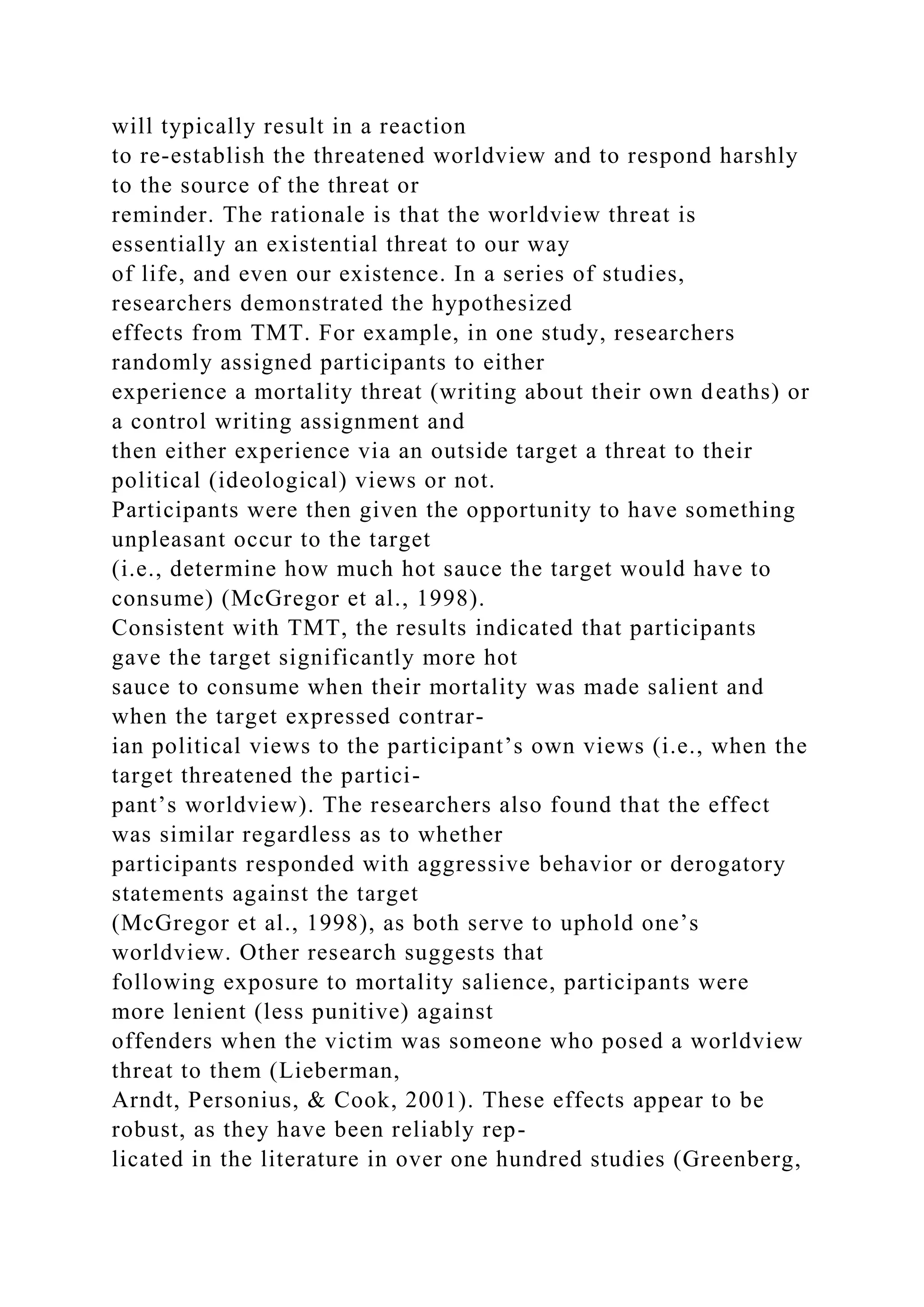 will typically result in a reaction
to re-establish the threatened worldview and to respond harshly
to the source of the threat or
reminder. The rationale is that the worldview threat is
essentially an existential threat to our way
of life, and even our existence. In a series of studies,
researchers demonstrated the hypothesized
effects from TMT. For example, in one study, researchers
randomly assigned participants to either
experience a mortality threat (writing about their own deaths) or
a control writing assignment and
then either experience via an outside target a threat to their
political (ideological) views or not.
Participants were then given the opportunity to have something
unpleasant occur to the target
(i.e., determine how much hot sauce the target would have to
consume) (McGregor et al., 1998).
Consistent with TMT, the results indicated that participants
gave the target significantly more hot
sauce to consume when their mortality was made salient and
when the target expressed contrar-
ian political views to the participant’s own views (i.e., when the
target threatened the partici-
pant’s worldview). The researchers also found that the effect
was similar regardless as to whether
participants responded with aggressive behavior or derogatory
statements against the target
(McGregor et al., 1998), as both serve to uphold one’s
worldview. Other research suggests that
following exposure to mortality salience, participants were
more lenient (less punitive) against
offenders when the victim was someone who posed a worldview
threat to them (Lieberman,
Arndt, Personius, & Cook, 2001). These effects appear to be
robust, as they have been reliably rep-
licated in the literature in over one hundred studies (Greenberg,
 