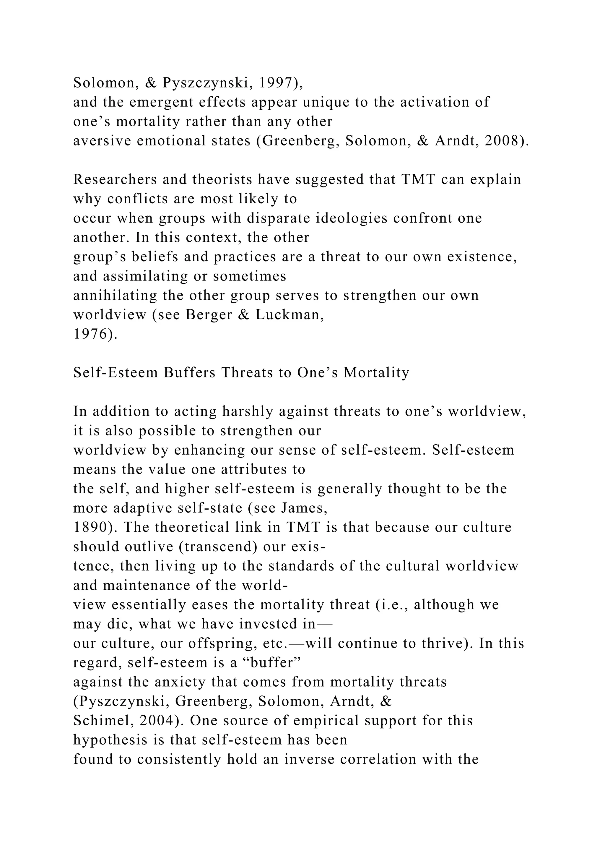 Solomon, & Pyszczynski, 1997),
and the emergent effects appear unique to the activation of
one’s mortality rather than any other
aversive emotional states (Greenberg, Solomon, & Arndt, 2008).
Researchers and theorists have suggested that TMT can explain
why conflicts are most likely to
occur when groups with disparate ideologies confront one
another. In this context, the other
group’s beliefs and practices are a threat to our own existence,
and assimilating or sometimes
annihilating the other group serves to strengthen our own
worldview (see Berger & Luckman,
1976).
Self-Esteem Buffers Threats to One’s Mortality
In addition to acting harshly against threats to one’s worldview,
it is also possible to strengthen our
worldview by enhancing our sense of self-esteem. Self-esteem
means the value one attributes to
the self, and higher self-esteem is generally thought to be the
more adaptive self-state (see James,
1890). The theoretical link in TMT is that because our culture
should outlive (transcend) our exis-
tence, then living up to the standards of the cultural worldview
and maintenance of the world-
view essentially eases the mortality threat (i.e., although we
may die, what we have invested in—
our culture, our offspring, etc.—will continue to thrive). In this
regard, self-esteem is a “buffer”
against the anxiety that comes from mortality threats
(Pyszczynski, Greenberg, Solomon, Arndt, &
Schimel, 2004). One source of empirical support for this
hypothesis is that self-esteem has been
found to consistently hold an inverse correlation with the
 