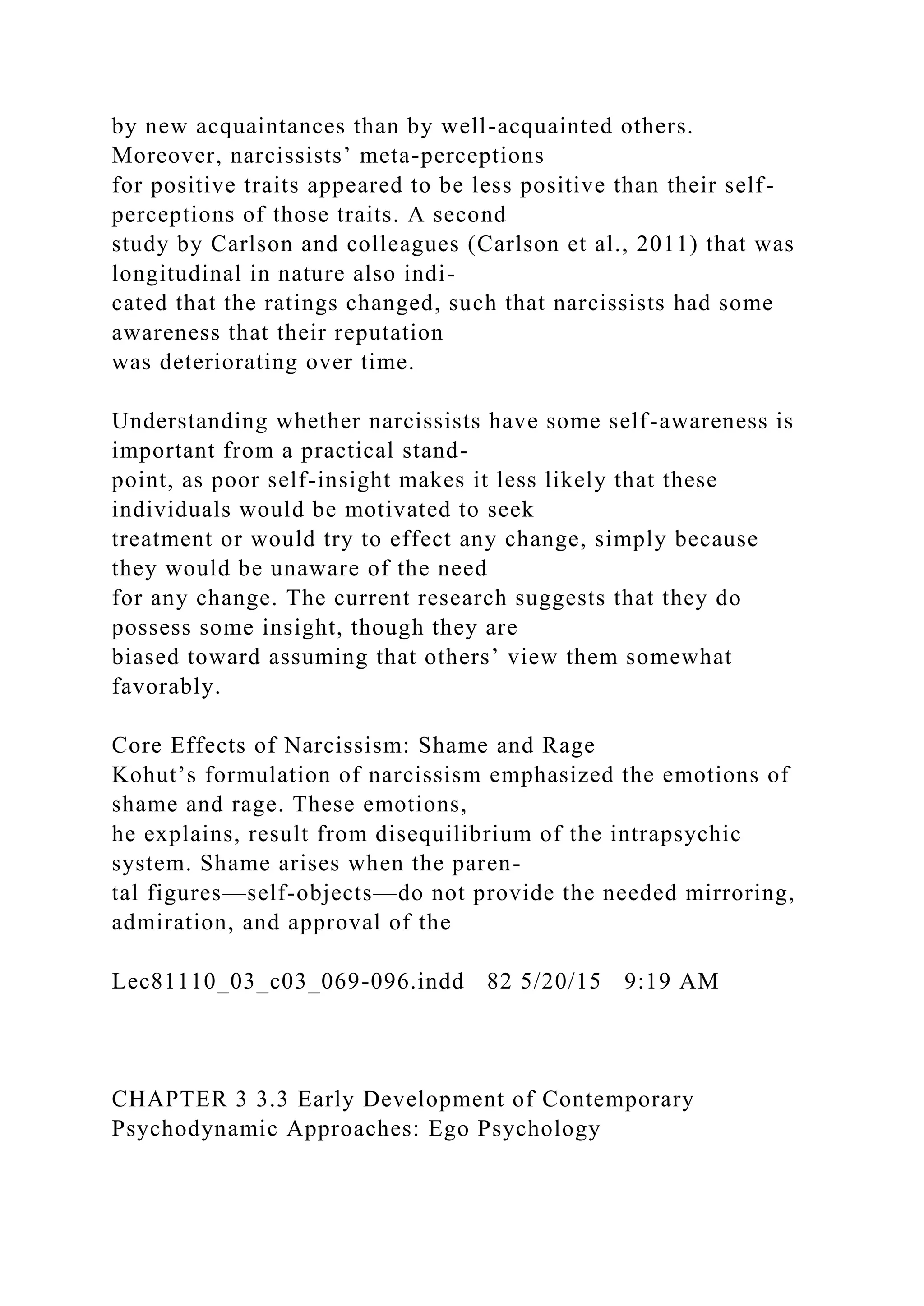 by new acquaintances than by well-acquainted others.
Moreover, narcissists’ meta-perceptions
for positive traits appeared to be less positive than their self-
perceptions of those traits. A second
study by Carlson and colleagues (Carlson et al., 2011) that was
longitudinal in nature also indi-
cated that the ratings changed, such that narcissists had some
awareness that their reputation
was deteriorating over time.
Understanding whether narcissists have some self-awareness is
important from a practical stand-
point, as poor self-insight makes it less likely that these
individuals would be motivated to seek
treatment or would try to effect any change, simply because
they would be unaware of the need
for any change. The current research suggests that they do
possess some insight, though they are
biased toward assuming that others’ view them somewhat
favorably.
Core Effects of Narcissism: Shame and Rage
Kohut’s formulation of narcissism emphasized the emotions of
shame and rage. These emotions,
he explains, result from disequilibrium of the intrapsychic
system. Shame arises when the paren-
tal figures—self-objects—do not provide the needed mirroring,
admiration, and approval of the
Lec81110_03_c03_069-096.indd 82 5/20/15 9:19 AM
CHAPTER 3 3.3 Early Development of Contemporary
Psychodynamic Approaches: Ego Psychology
 
