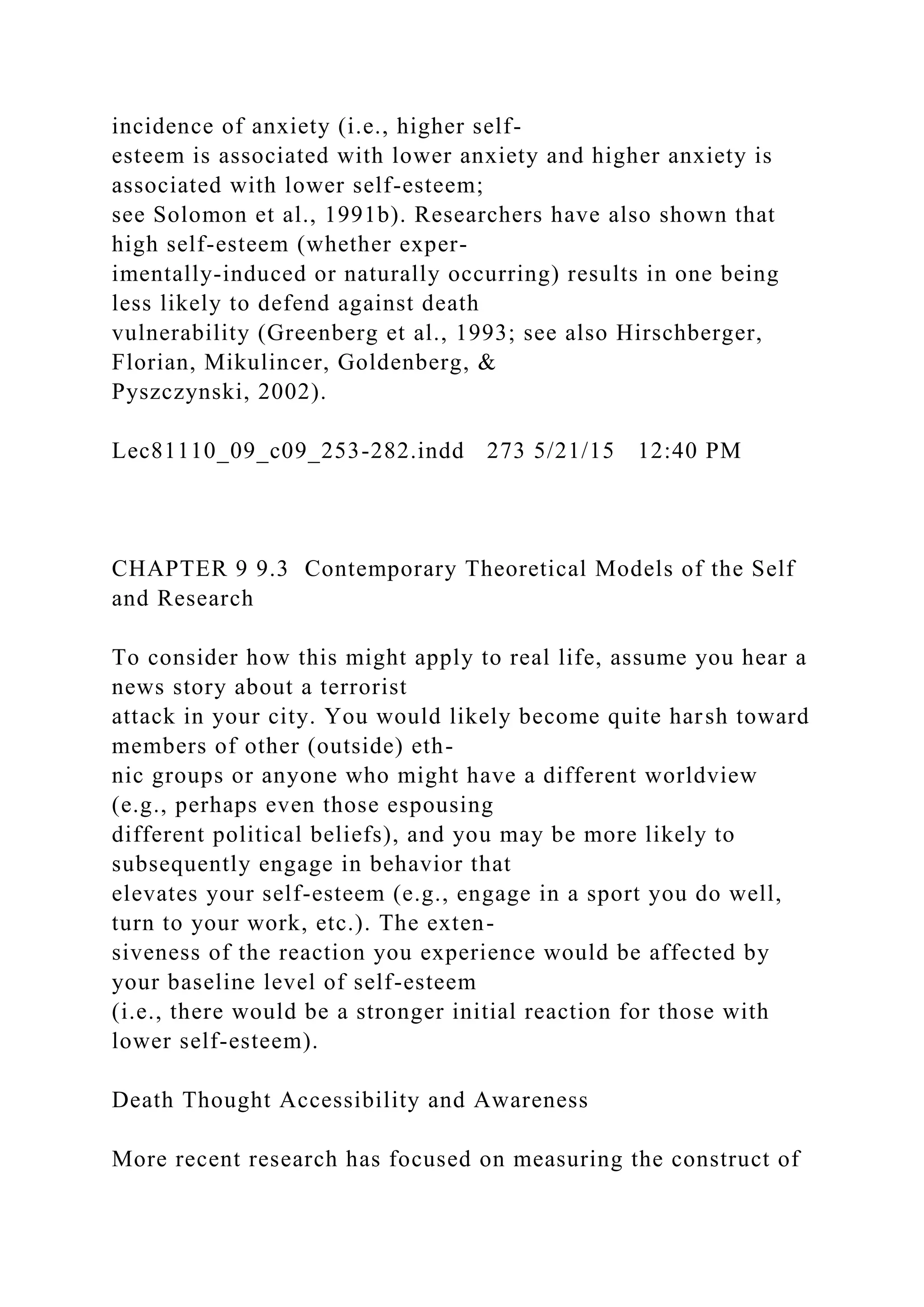 incidence of anxiety (i.e., higher self-
esteem is associated with lower anxiety and higher anxiety is
associated with lower self-esteem;
see Solomon et al., 1991b). Researchers have also shown that
high self-esteem (whether exper-
imentally-induced or naturally occurring) results in one being
less likely to defend against death
vulnerability (Greenberg et al., 1993; see also Hirschberger,
Florian, Mikulincer, Goldenberg, &
Pyszczynski, 2002).
Lec81110_09_c09_253-282.indd 273 5/21/15 12:40 PM
CHAPTER 9 9.3 Contemporary Theoretical Models of the Self
and Research
To consider how this might apply to real life, assume you hear a
news story about a terrorist
attack in your city. You would likely become quite harsh toward
members of other (outside) eth-
nic groups or anyone who might have a different worldview
(e.g., perhaps even those espousing
different political beliefs), and you may be more likely to
subsequently engage in behavior that
elevates your self-esteem (e.g., engage in a sport you do well,
turn to your work, etc.). The exten-
siveness of the reaction you experience would be affected by
your baseline level of self-esteem
(i.e., there would be a stronger initial reaction for those with
lower self-esteem).
Death Thought Accessibility and Awareness
More recent research has focused on measuring the construct of
 