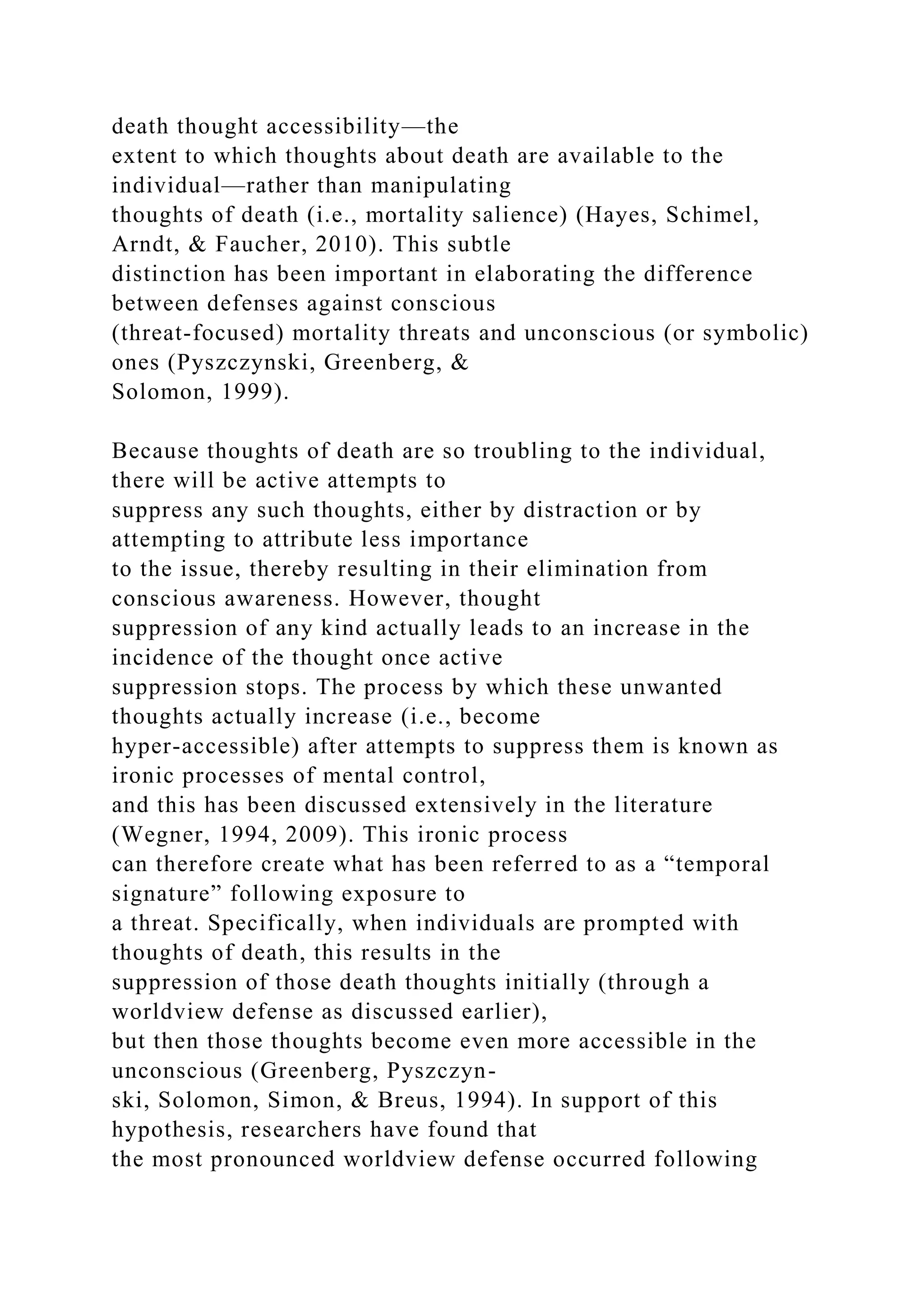 death thought accessibility—the
extent to which thoughts about death are available to the
individual—rather than manipulating
thoughts of death (i.e., mortality salience) (Hayes, Schimel,
Arndt, & Faucher, 2010). This subtle
distinction has been important in elaborating the difference
between defenses against conscious
(threat-focused) mortality threats and unconscious (or symbolic)
ones (Pyszczynski, Greenberg, &
Solomon, 1999).
Because thoughts of death are so troubling to the individual,
there will be active attempts to
suppress any such thoughts, either by distraction or by
attempting to attribute less importance
to the issue, thereby resulting in their elimination from
conscious awareness. However, thought
suppression of any kind actually leads to an increase in the
incidence of the thought once active
suppression stops. The process by which these unwanted
thoughts actually increase (i.e., become
hyper-accessible) after attempts to suppress them is known as
ironic processes of mental control,
and this has been discussed extensively in the literature
(Wegner, 1994, 2009). This ironic process
can therefore create what has been referred to as a “temporal
signature” following exposure to
a threat. Specifically, when individuals are prompted with
thoughts of death, this results in the
suppression of those death thoughts initially (through a
worldview defense as discussed earlier),
but then those thoughts become even more accessible in the
unconscious (Greenberg, Pyszczyn-
ski, Solomon, Simon, & Breus, 1994). In support of this
hypothesis, researchers have found that
the most pronounced worldview defense occurred following
 