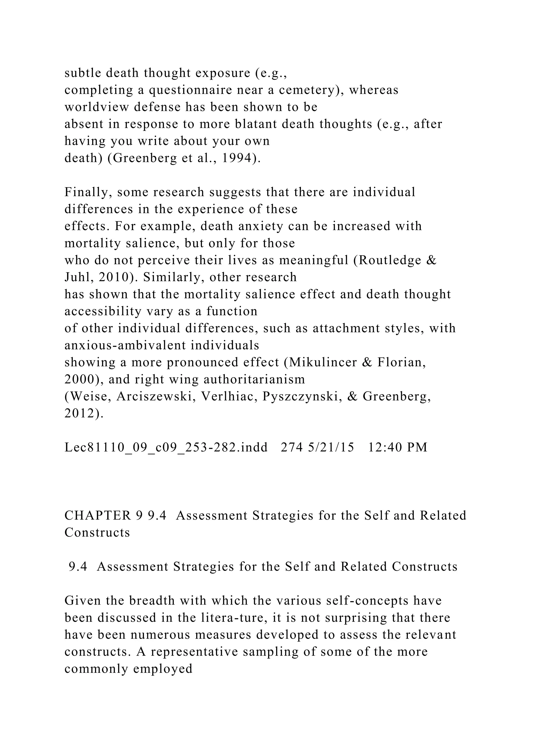 subtle death thought exposure (e.g.,
completing a questionnaire near a cemetery), whereas
worldview defense has been shown to be
absent in response to more blatant death thoughts (e.g., after
having you write about your own
death) (Greenberg et al., 1994).
Finally, some research suggests that there are individual
differences in the experience of these
effects. For example, death anxiety can be increased with
mortality salience, but only for those
who do not perceive their lives as meaningful (Routledge &
Juhl, 2010). Similarly, other research
has shown that the mortality salience effect and death thought
accessibility vary as a function
of other individual differences, such as attachment styles, with
anxious-ambivalent individuals
showing a more pronounced effect (Mikulincer & Florian,
2000), and right wing authoritarianism
(Weise, Arciszewski, Verlhiac, Pyszczynski, & Greenberg,
2012).
Lec81110_09_c09_253-282.indd 274 5/21/15 12:40 PM
CHAPTER 9 9.4 Assessment Strategies for the Self and Related
Constructs
9.4 Assessment Strategies for the Self and Related Constructs
Given the breadth with which the various self-concepts have
been discussed in the litera-ture, it is not surprising that there
have been numerous measures developed to assess the relevant
constructs. A representative sampling of some of the more
commonly employed
 
