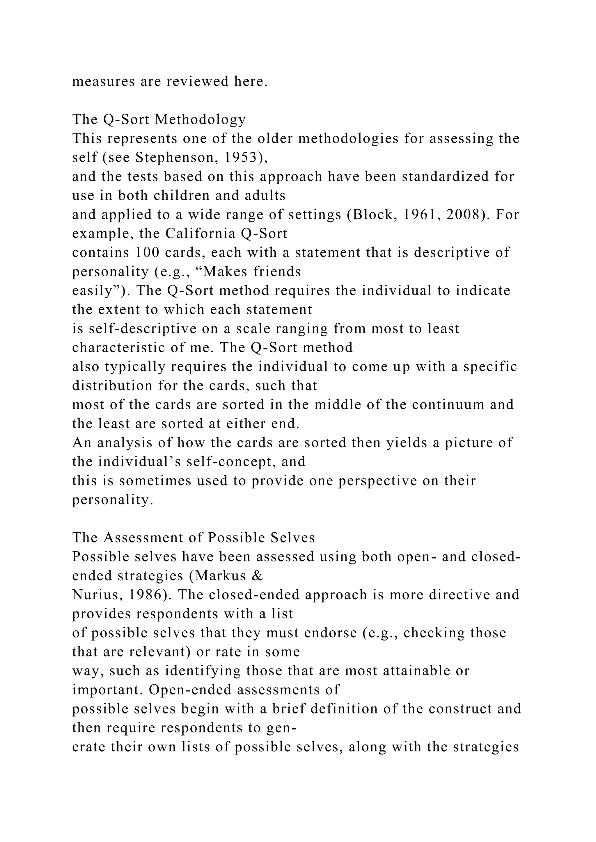 measures are reviewed here.
The Q-Sort Methodology
This represents one of the older methodologies for assessing the
self (see Stephenson, 1953),
and the tests based on this approach have been standardized for
use in both children and adults
and applied to a wide range of settings (Block, 1961, 2008). For
example, the California Q-Sort
contains 100 cards, each with a statement that is descriptive of
personality (e.g., “Makes friends
easily”). The Q-Sort method requires the individual to indicate
the extent to which each statement
is self-descriptive on a scale ranging from most to least
characteristic of me. The Q-Sort method
also typically requires the individual to come up with a specific
distribution for the cards, such that
most of the cards are sorted in the middle of the continuum and
the least are sorted at either end.
An analysis of how the cards are sorted then yields a picture of
the individual’s self-concept, and
this is sometimes used to provide one perspective on their
personality.
The Assessment of Possible Selves
Possible selves have been assessed using both open- and closed-
ended strategies (Markus &
Nurius, 1986). The closed-ended approach is more directive and
provides respondents with a list
of possible selves that they must endorse (e.g., checking those
that are relevant) or rate in some
way, such as identifying those that are most attainable or
important. Open-ended assessments of
possible selves begin with a brief definition of the construct and
then require respondents to gen-
erate their own lists of possible selves, along with the strategies
 