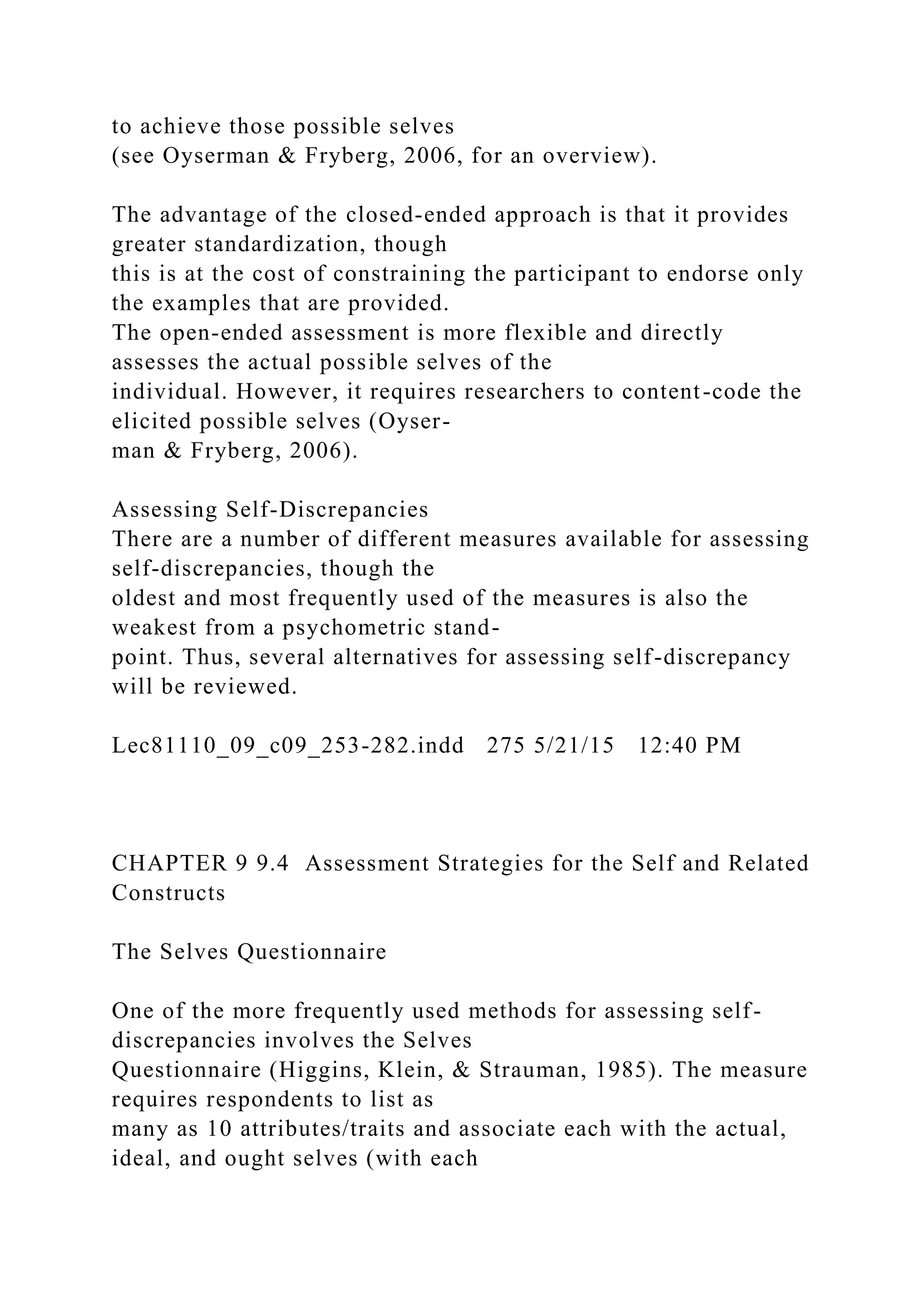to achieve those possible selves
(see Oyserman & Fryberg, 2006, for an overview).
The advantage of the closed-ended approach is that it provides
greater standardization, though
this is at the cost of constraining the participant to endorse only
the examples that are provided.
The open-ended assessment is more flexible and directly
assesses the actual possible selves of the
individual. However, it requires researchers to content-code the
elicited possible selves (Oyser-
man & Fryberg, 2006).
Assessing Self-Discrepancies
There are a number of different measures available for assessing
self-discrepancies, though the
oldest and most frequently used of the measures is also the
weakest from a psychometric stand-
point. Thus, several alternatives for assessing self-discrepancy
will be reviewed.
Lec81110_09_c09_253-282.indd 275 5/21/15 12:40 PM
CHAPTER 9 9.4 Assessment Strategies for the Self and Related
Constructs
The Selves Questionnaire
One of the more frequently used methods for assessing self-
discrepancies involves the Selves
Questionnaire (Higgins, Klein, & Strauman, 1985). The measure
requires respondents to list as
many as 10 attributes/traits and associate each with the actual,
ideal, and ought selves (with each
 