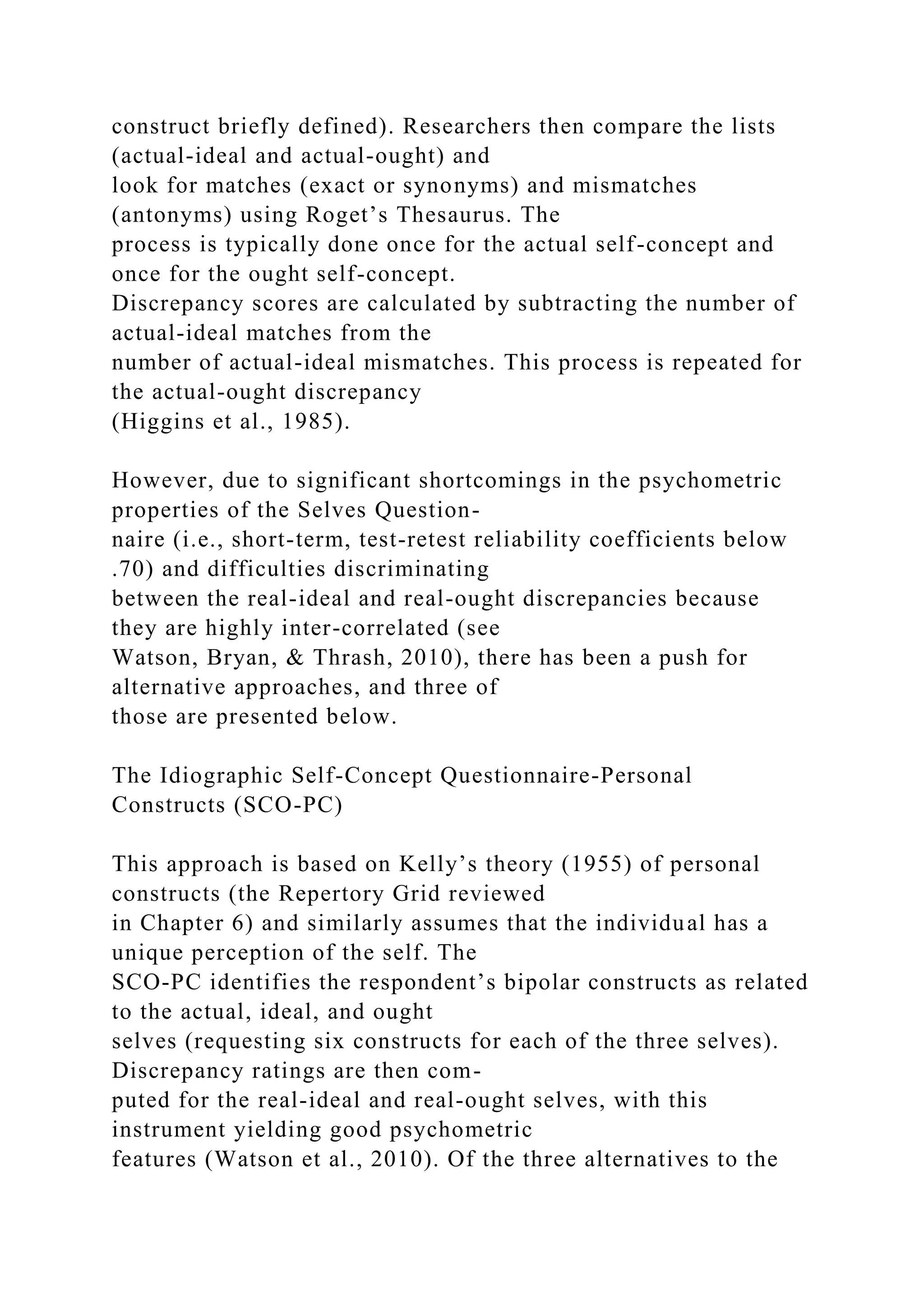 construct briefly defined). Researchers then compare the lists
(actual-ideal and actual-ought) and
look for matches (exact or synonyms) and mismatches
(antonyms) using Roget’s Thesaurus. The
process is typically done once for the actual self-concept and
once for the ought self-concept.
Discrepancy scores are calculated by subtracting the number of
actual-ideal matches from the
number of actual-ideal mismatches. This process is repeated for
the actual-ought discrepancy
(Higgins et al., 1985).
However, due to significant shortcomings in the psychometric
properties of the Selves Question-
naire (i.e., short-term, test-retest reliability coefficients below
.70) and difficulties discriminating
between the real-ideal and real-ought discrepancies because
they are highly inter-correlated (see
Watson, Bryan, & Thrash, 2010), there has been a push for
alternative approaches, and three of
those are presented below.
The Idiographic Self-Concept Questionnaire-Personal
Constructs (SCO-PC)
This approach is based on Kelly’s theory (1955) of personal
constructs (the Repertory Grid reviewed
in Chapter 6) and similarly assumes that the individual has a
unique perception of the self. The
SCO-PC identifies the respondent’s bipolar constructs as related
to the actual, ideal, and ought
selves (requesting six constructs for each of the three selves).
Discrepancy ratings are then com-
puted for the real-ideal and real-ought selves, with this
instrument yielding good psychometric
features (Watson et al., 2010). Of the three alternatives to the
 