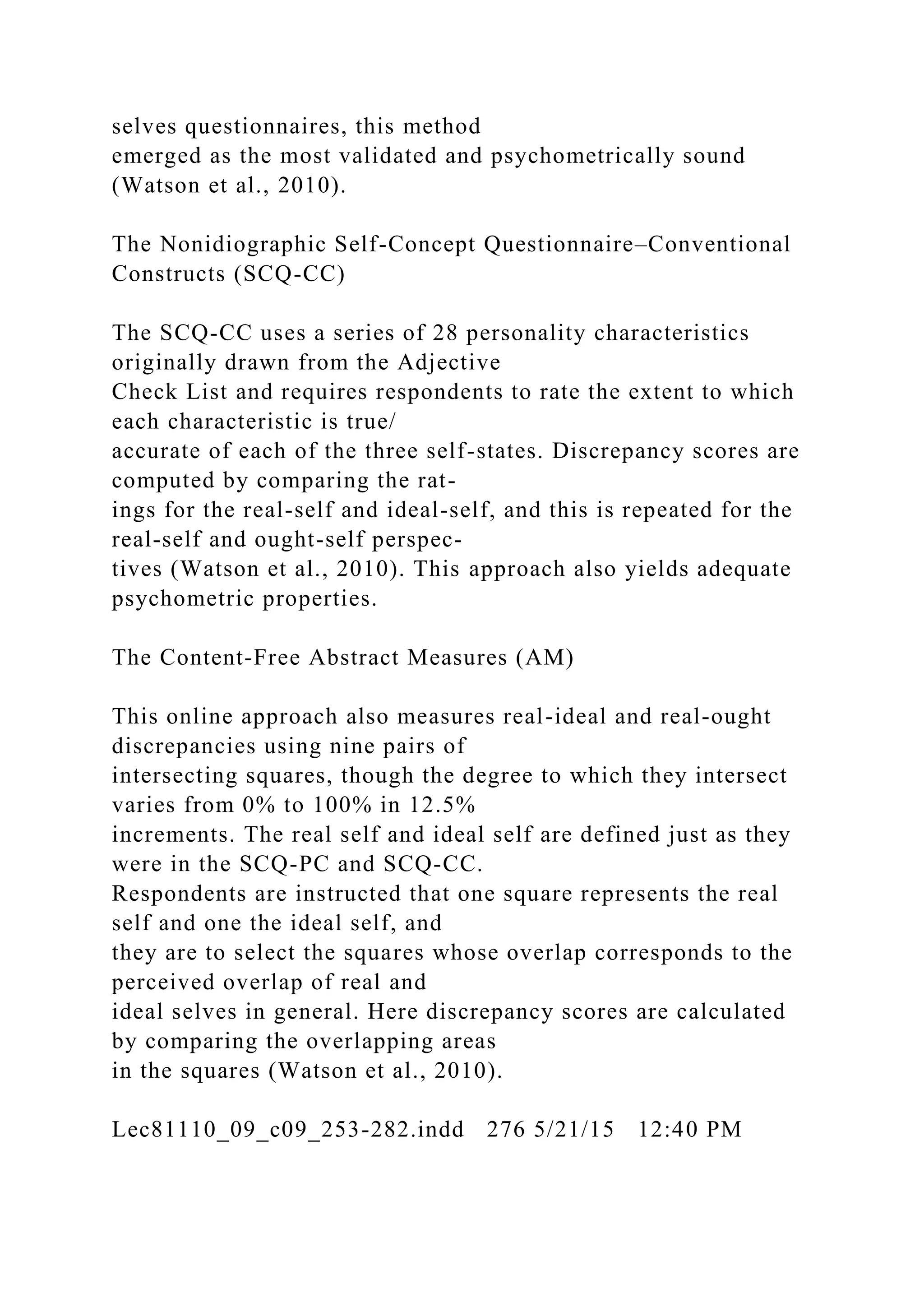 selves questionnaires, this method
emerged as the most validated and psychometrically sound
(Watson et al., 2010).
The Nonidiographic Self-Concept Questionnaire–Conventional
Constructs (SCQ-CC)
The SCQ-CC uses a series of 28 personality characteristics
originally drawn from the Adjective
Check List and requires respondents to rate the extent to which
each characteristic is true/
accurate of each of the three self-states. Discrepancy scores are
computed by comparing the rat-
ings for the real-self and ideal-self, and this is repeated for the
real-self and ought-self perspec-
tives (Watson et al., 2010). This approach also yields adequate
psychometric properties.
The Content-Free Abstract Measures (AM)
This online approach also measures real-ideal and real-ought
discrepancies using nine pairs of
intersecting squares, though the degree to which they intersect
varies from 0% to 100% in 12.5%
increments. The real self and ideal self are defined just as they
were in the SCQ-PC and SCQ-CC.
Respondents are instructed that one square represents the real
self and one the ideal self, and
they are to select the squares whose overlap corresponds to the
perceived overlap of real and
ideal selves in general. Here discrepancy scores are calculated
by comparing the overlapping areas
in the squares (Watson et al., 2010).
Lec81110_09_c09_253-282.indd 276 5/21/15 12:40 PM
 