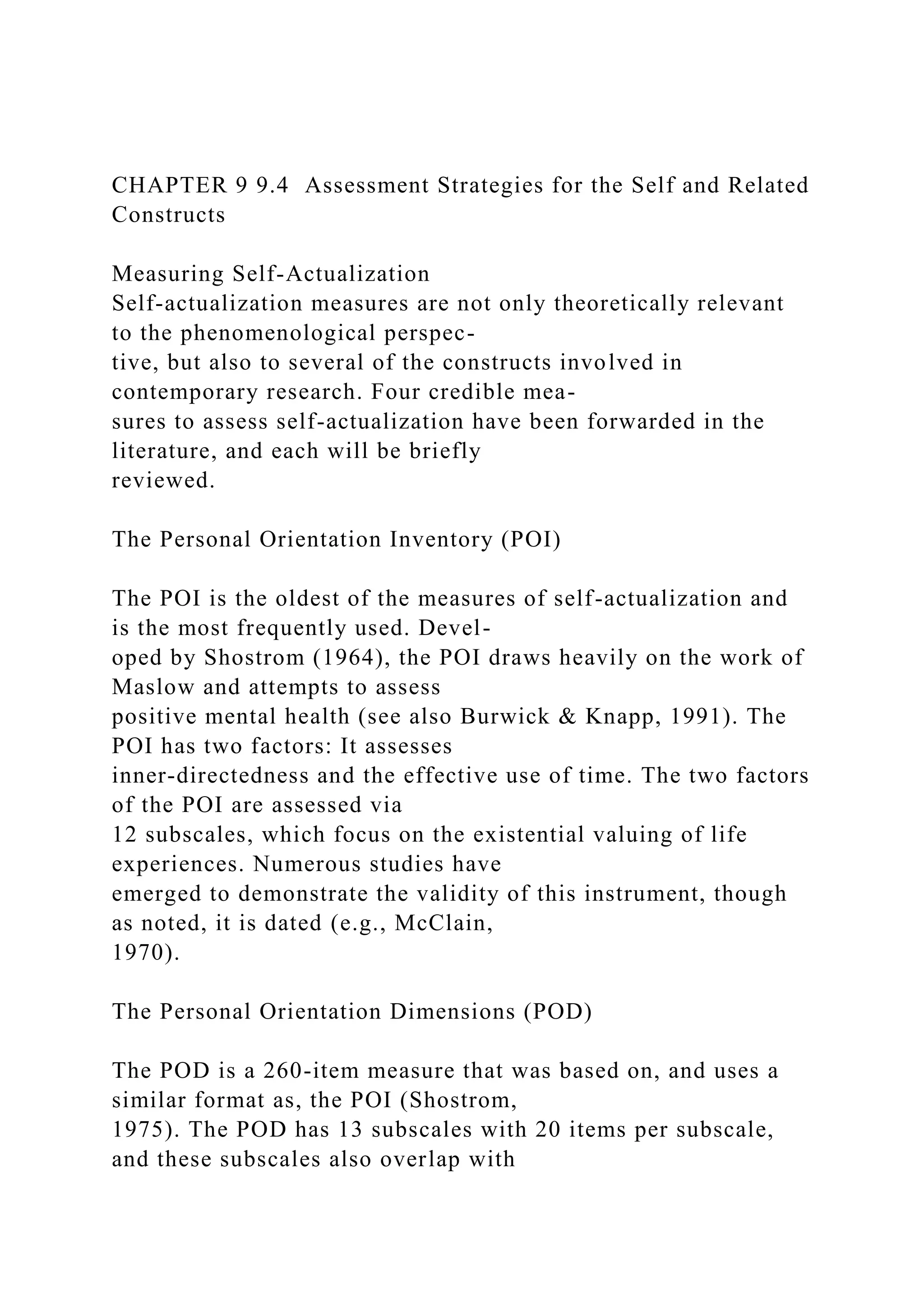 CHAPTER 9 9.4 Assessment Strategies for the Self and Related
Constructs
Measuring Self-Actualization
Self-actualization measures are not only theoretically relevant
to the phenomenological perspec-
tive, but also to several of the constructs involved in
contemporary research. Four credible mea-
sures to assess self-actualization have been forwarded in the
literature, and each will be briefly
reviewed.
The Personal Orientation Inventory (POI)
The POI is the oldest of the measures of self-actualization and
is the most frequently used. Devel-
oped by Shostrom (1964), the POI draws heavily on the work of
Maslow and attempts to assess
positive mental health (see also Burwick & Knapp, 1991). The
POI has two factors: It assesses
inner-directedness and the effective use of time. The two factors
of the POI are assessed via
12 subscales, which focus on the existential valuing of life
experiences. Numerous studies have
emerged to demonstrate the validity of this instrument, though
as noted, it is dated (e.g., McClain,
1970).
The Personal Orientation Dimensions (POD)
The POD is a 260-item measure that was based on, and uses a
similar format as, the POI (Shostrom,
1975). The POD has 13 subscales with 20 items per subscale,
and these subscales also overlap with
 