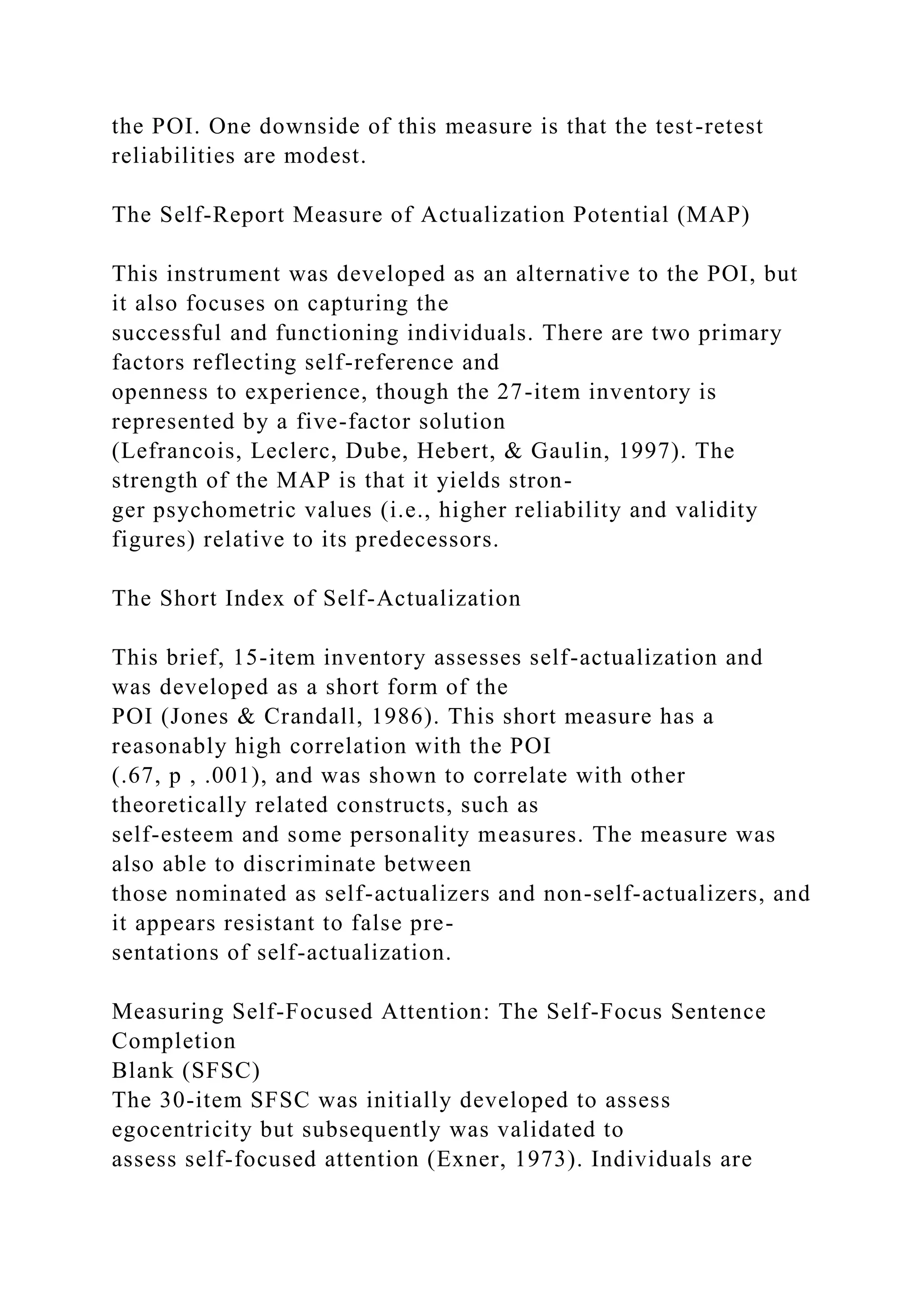 the POI. One downside of this measure is that the test-retest
reliabilities are modest.
The Self-Report Measure of Actualization Potential (MAP)
This instrument was developed as an alternative to the POI, but
it also focuses on capturing the
successful and functioning individuals. There are two primary
factors reflecting self-reference and
openness to experience, though the 27-item inventory is
represented by a five-factor solution
(Lefrancois, Leclerc, Dube, Hebert, & Gaulin, 1997). The
strength of the MAP is that it yields stron-
ger psychometric values (i.e., higher reliability and validity
figures) relative to its predecessors.
The Short Index of Self-Actualization
This brief, 15-item inventory assesses self-actualization and
was developed as a short form of the
POI (Jones & Crandall, 1986). This short measure has a
reasonably high correlation with the POI
(.67, p , .001), and was shown to correlate with other
theoretically related constructs, such as
self-esteem and some personality measures. The measure was
also able to discriminate between
those nominated as self-actualizers and non-self-actualizers, and
it appears resistant to false pre-
sentations of self-actualization.
Measuring Self-Focused Attention: The Self-Focus Sentence
Completion
Blank (SFSC)
The 30-item SFSC was initially developed to assess
egocentricity but subsequently was validated to
assess self-focused attention (Exner, 1973). Individuals are
 