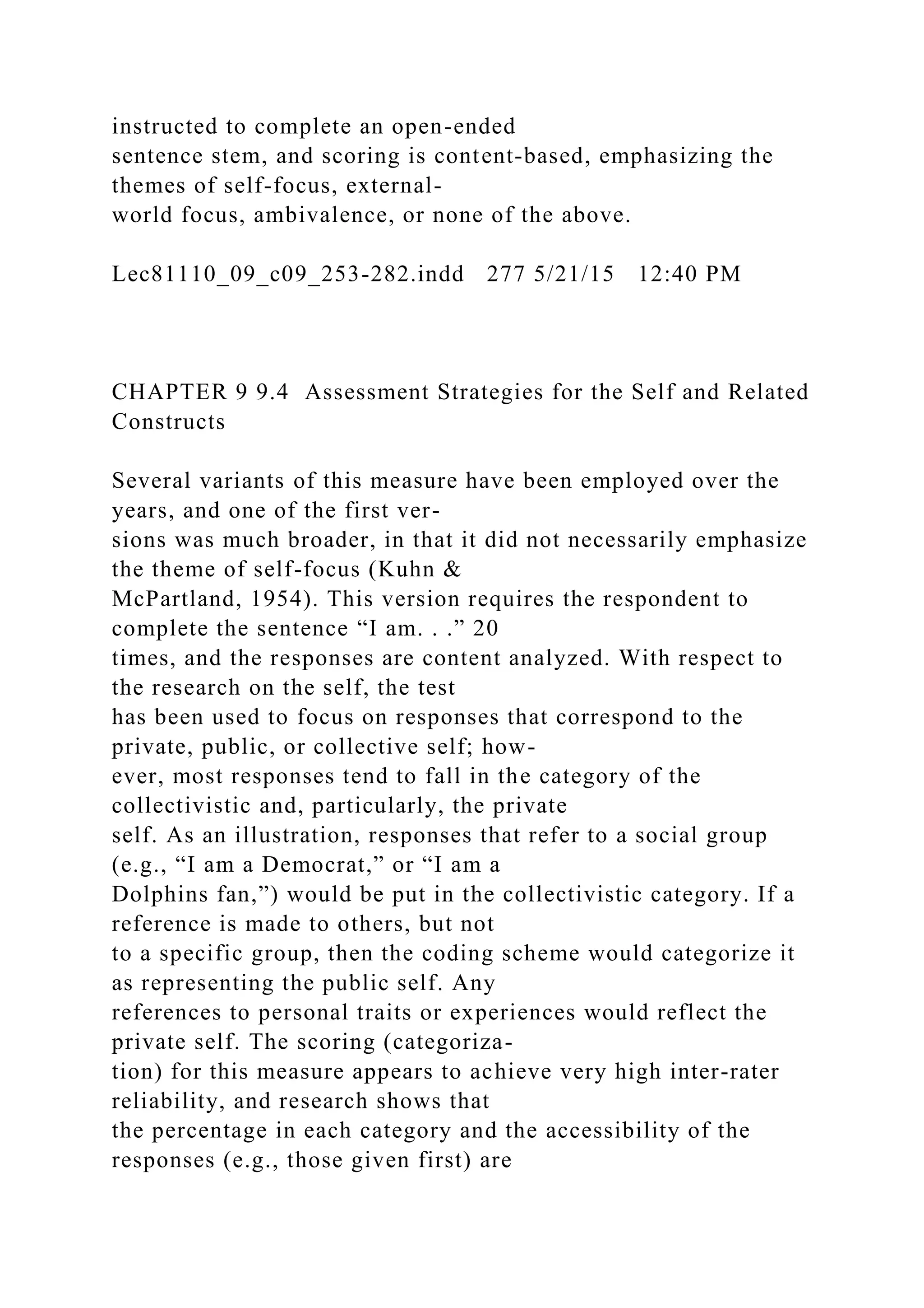 instructed to complete an open-ended
sentence stem, and scoring is content-based, emphasizing the
themes of self-focus, external-
world focus, ambivalence, or none of the above.
Lec81110_09_c09_253-282.indd 277 5/21/15 12:40 PM
CHAPTER 9 9.4 Assessment Strategies for the Self and Related
Constructs
Several variants of this measure have been employed over the
years, and one of the first ver-
sions was much broader, in that it did not necessarily emphasize
the theme of self-focus (Kuhn &
McPartland, 1954). This version requires the respondent to
complete the sentence “I am. . .” 20
times, and the responses are content analyzed. With respect to
the research on the self, the test
has been used to focus on responses that correspond to the
private, public, or collective self; how-
ever, most responses tend to fall in the category of the
collectivistic and, particularly, the private
self. As an illustration, responses that refer to a social group
(e.g., “I am a Democrat,” or “I am a
Dolphins fan,”) would be put in the collectivistic category. If a
reference is made to others, but not
to a specific group, then the coding scheme would categorize it
as representing the public self. Any
references to personal traits or experiences would reflect the
private self. The scoring (categoriza-
tion) for this measure appears to achieve very high inter-rater
reliability, and research shows that
the percentage in each category and the accessibility of the
responses (e.g., those given first) are
 