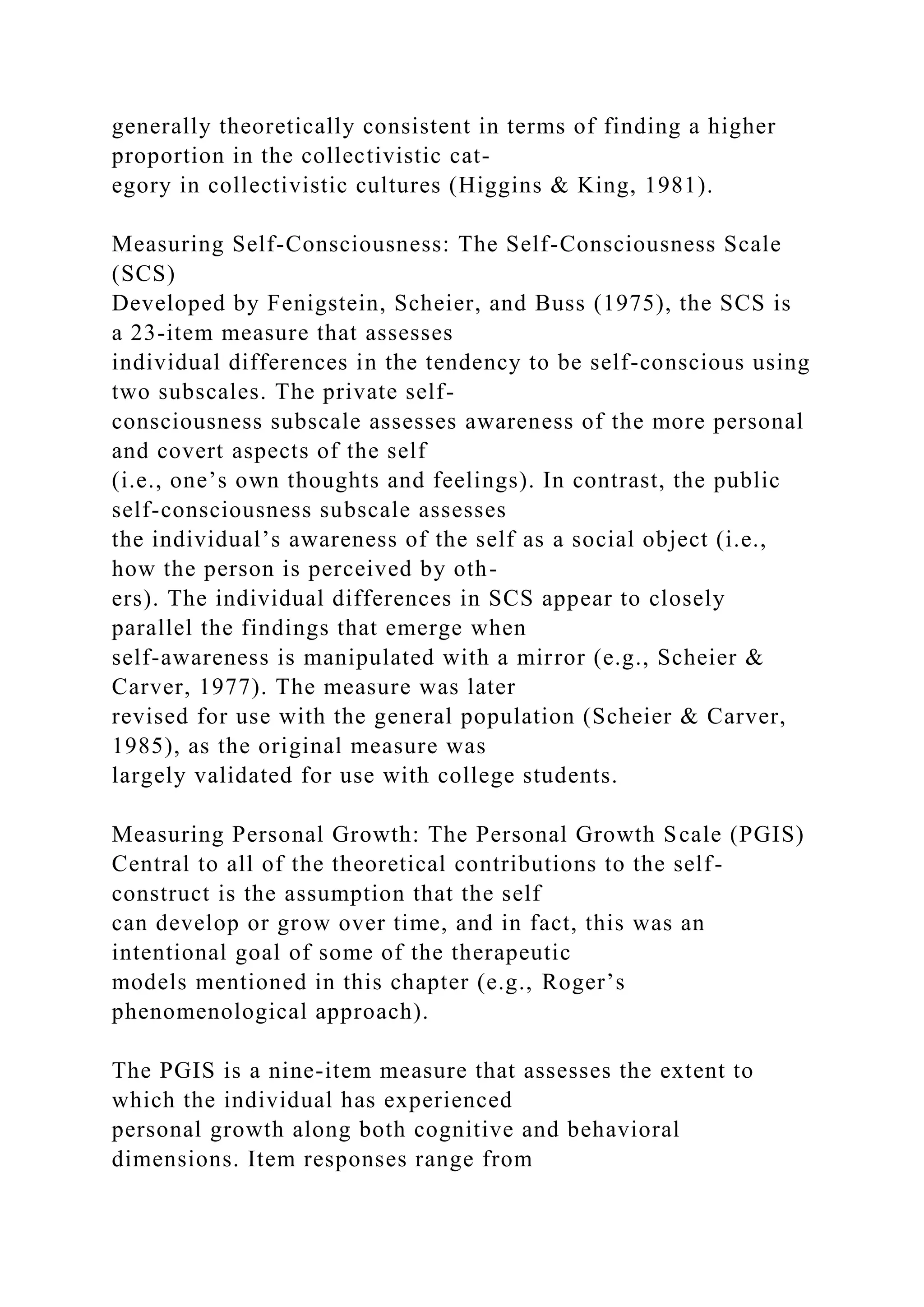 generally theoretically consistent in terms of finding a higher
proportion in the collectivistic cat-
egory in collectivistic cultures (Higgins & King, 1981).
Measuring Self-Consciousness: The Self-Consciousness Scale
(SCS)
Developed by Fenigstein, Scheier, and Buss (1975), the SCS is
a 23-item measure that assesses
individual differences in the tendency to be self-conscious using
two subscales. The private self-
consciousness subscale assesses awareness of the more personal
and covert aspects of the self
(i.e., one’s own thoughts and feelings). In contrast, the public
self-consciousness subscale assesses
the individual’s awareness of the self as a social object (i.e.,
how the person is perceived by oth-
ers). The individual differences in SCS appear to closely
parallel the findings that emerge when
self-awareness is manipulated with a mirror (e.g., Scheier &
Carver, 1977). The measure was later
revised for use with the general population (Scheier & Carver,
1985), as the original measure was
largely validated for use with college students.
Measuring Personal Growth: The Personal Growth Scale (PGIS)
Central to all of the theoretical contributions to the self-
construct is the assumption that the self
can develop or grow over time, and in fact, this was an
intentional goal of some of the therapeutic
models mentioned in this chapter (e.g., Roger’s
phenomenological approach).
The PGIS is a nine-item measure that assesses the extent to
which the individual has experienced
personal growth along both cognitive and behavioral
dimensions. Item responses range from
 
