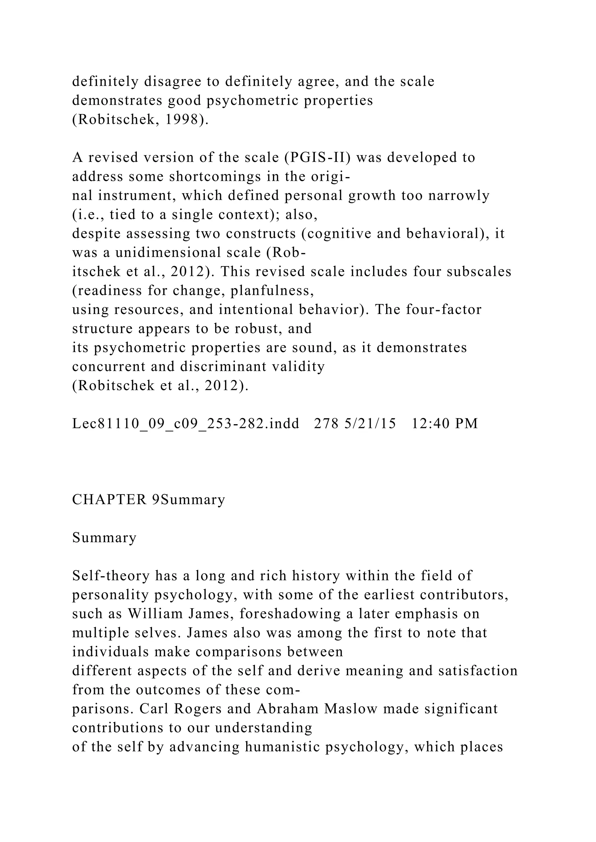 definitely disagree to definitely agree, and the scale
demonstrates good psychometric properties
(Robitschek, 1998).
A revised version of the scale (PGIS-II) was developed to
address some shortcomings in the origi-
nal instrument, which defined personal growth too narrowly
(i.e., tied to a single context); also,
despite assessing two constructs (cognitive and behavioral), it
was a unidimensional scale (Rob-
itschek et al., 2012). This revised scale includes four subscales
(readiness for change, planfulness,
using resources, and intentional behavior). The four-factor
structure appears to be robust, and
its psychometric properties are sound, as it demonstrates
concurrent and discriminant validity
(Robitschek et al., 2012).
Lec81110_09_c09_253-282.indd 278 5/21/15 12:40 PM
CHAPTER 9Summary
Summary
Self-theory has a long and rich history within the field of
personality psychology, with some of the earliest contributors,
such as William James, foreshadowing a later emphasis on
multiple selves. James also was among the first to note that
individuals make comparisons between
different aspects of the self and derive meaning and satisfaction
from the outcomes of these com-
parisons. Carl Rogers and Abraham Maslow made significant
contributions to our understanding
of the self by advancing humanistic psychology, which places
 