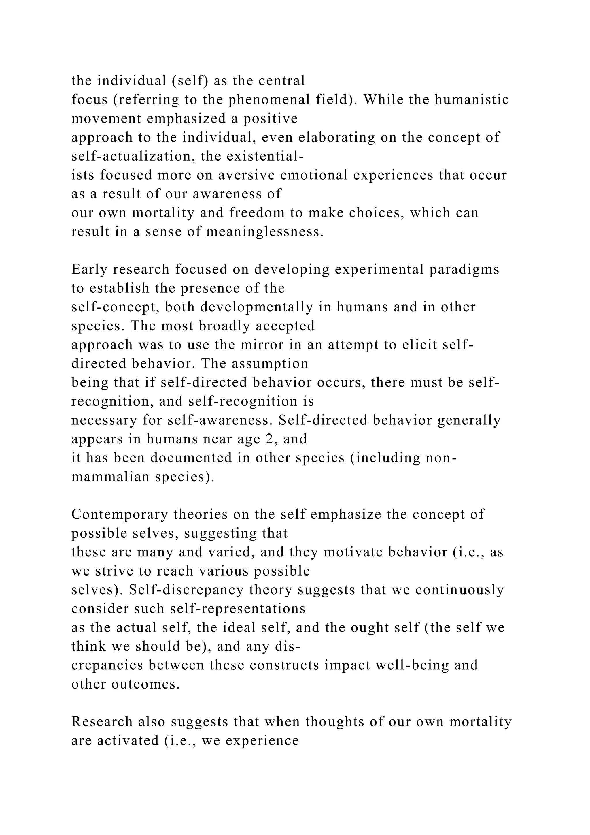 the individual (self) as the central
focus (referring to the phenomenal field). While the humanistic
movement emphasized a positive
approach to the individual, even elaborating on the concept of
self-actualization, the existential-
ists focused more on aversive emotional experiences that occur
as a result of our awareness of
our own mortality and freedom to make choices, which can
result in a sense of meaninglessness.
Early research focused on developing experimental paradigms
to establish the presence of the
self-concept, both developmentally in humans and in other
species. The most broadly accepted
approach was to use the mirror in an attempt to elicit self-
directed behavior. The assumption
being that if self-directed behavior occurs, there must be self-
recognition, and self-recognition is
necessary for self-awareness. Self-directed behavior generally
appears in humans near age 2, and
it has been documented in other species (including non-
mammalian species).
Contemporary theories on the self emphasize the concept of
possible selves, suggesting that
these are many and varied, and they motivate behavior (i.e., as
we strive to reach various possible
selves). Self-discrepancy theory suggests that we continuously
consider such self-representations
as the actual self, the ideal self, and the ought self (the self we
think we should be), and any dis-
crepancies between these constructs impact well-being and
other outcomes.
Research also suggests that when thoughts of our own mortality
are activated (i.e., we experience
 