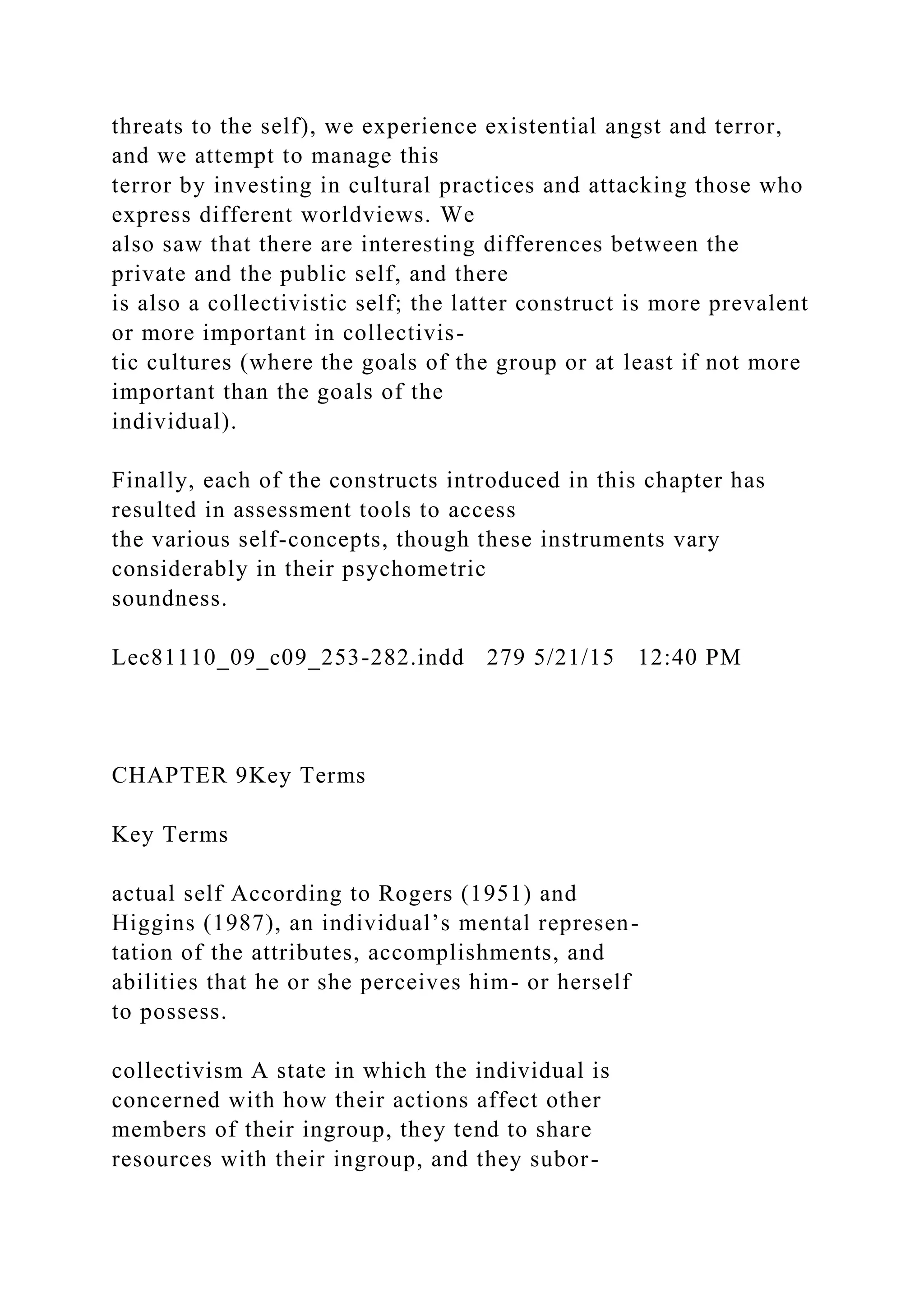 threats to the self), we experience existential angst and terror,
and we attempt to manage this
terror by investing in cultural practices and attacking those who
express different worldviews. We
also saw that there are interesting differences between the
private and the public self, and there
is also a collectivistic self; the latter construct is more prevalent
or more important in collectivis-
tic cultures (where the goals of the group or at least if not more
important than the goals of the
individual).
Finally, each of the constructs introduced in this chapter has
resulted in assessment tools to access
the various self-concepts, though these instruments vary
considerably in their psychometric
soundness.
Lec81110_09_c09_253-282.indd 279 5/21/15 12:40 PM
CHAPTER 9Key Terms
Key Terms
actual self According to Rogers (1951) and
Higgins (1987), an individual’s mental represen-
tation of the attributes, accomplishments, and
abilities that he or she perceives him- or herself
to possess.
collectivism A state in which the individual is
concerned with how their actions affect other
members of their ingroup, they tend to share
resources with their ingroup, and they subor-
 